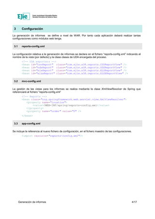 Generación de informes 4/17
3 Configuración
La generación de informes se define a nivel de WAR. Por tanto cada aplicación deberá realizar tantas
configuraciones como módulos web tenga.
3.1 reports-config.xml
La configuración relativa a la generación de informes se declara en el fichero “reports-config.xml” indicando el
nombre de la vista (por defecto) y la clase clases de UDA encargada del proceso.
<!-- UDA exporters -->
<bean id="csvReport" class="com.ejie.x38.reports.CSVReportView" />
<bean id="odsReport" class="com.ejie.x38.reports.ODSReportView" />
<bean id="xlsReport" class="com.ejie.x38.reports.XLSReportView" />
<bean id="xlsxReport" class="com.ejie.x38.reports.XLSXReportView" />
3.2 mvc-config.xml
La gestión de las vistas para los informes se realiza mediante la clase XmlViewResolver de Spring que
referenciará al fichero “reports-config.xml”
<!-- Reports -->
<bean class="org.springframework.web.servlet.view.XmlViewResolver">
<property name="location">
<value>/WEB-INF/spring/reports-config.xml</value>
</property>
<property name="order" value="0" />
</bean>
3.3 app-config.xml
Se incluye la referencia al nuevo fichero de configuración, en el fichero maestro de las configuraciones.
<import resource="reports-config.xml"/>
 