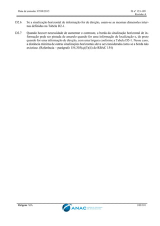 Data de emissão: 07/08/2015 IS nº 153-109
Revisão A
Origem: SIA 100/101
D2.6 Se a sinalização horizontal de informação for de direção, usam-se as mesmas dimensões inter-
nas definidas na Tabela D2-1.
D2.7 Quando houver necessidade de aumentar o contraste, a borda da sinalização horizontal de in-
formação pode ser pintada de amarelo quando for uma informação de localização e, de preto
quando for uma informação de direção, com uma largura conforme a Tabela D2-1. Nesse caso,
a distância mínima de outras sinalizações horizontais deve ser considerada como se a borda não
existisse. (Referência – parágrafo 154.303(q)(3)(ii) do RBAC 154)
 