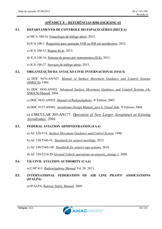 Data de emissão: 07/08/2015 IS nº 153-109
Revisão A
Origem: SIA 101/101
APÊNDICE E – REFERÊNCIAS BIBLIOGRÁFICAS
E1. DEPARTAMENTO DE CONTROLE DO ESPAÇO AÉREO (DECEA)
a) MCA 100-16. Fraseologia de tráfego aéreo, 2013.
b) ICA 100-1. Requisitos para operação VFR ou IFR em aeródromos, 2012.
c) ICA 100-12. Regras do ar, 2013.
d) ICA 100-16. Sistema de pouso por instrumentos (ILS), 2013.
e) ICA 100-37. Serviços de tráfego aéreo, 2013.
E2. ORGANIZAÇÃO DA AVIAÇÃO CIVIL INTERNACIONAL (OACI)
a) DOC 9476-AN/927. Manual of Surface Movement Guidance and Control Systems
(SMGCS), 1986.
b) DOC 9830-AN452. Advanced Surface Movement Guidance and Control Systems (A-
SMGCS) Manual, 2004.
c) DOC 9432-AN925. Manual of Radiotelephony. 4ª Edition, 2007.
d) DOC 9157-AN901. Aerodrome Design Manual_part 4: Visual Aids. 4ª Edition, 2004.
e) CIRCULAR 305-AN177. Operation of New Larger Aeroplanes at Existing
Aerodromes, 2004.
E3. FEDERAL AVIATION ADMINISTRATION (FAA)
a) AC 120-57A. Surface Movement Guidance and Control System, 1996.
b) AC 150/5340-1L. Standards for airport markings, 2013.
c) AC 150/5340-18F. Standards for airport sign systems, 2010.
d) AC 150/5210-20. Ground Vehicle operations on airports_change 1, 2008.
E4. UK CIVIL AVIATION AUTHORITY (CAA)
a) CAP 413. Radiotelephony Manual, Ed. 20, 2013.
E5. INTERNATIONAL FEDERATION OF AIR LINE PILOTS’ ASSOCIATIONS
(IFALPA)
a) IFALPA. Runway Safety Manual, 2009.
 