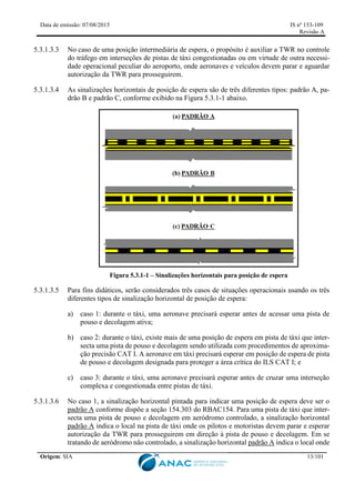 Data de emissão: 07/08/2015 IS nº 153-109
Revisão A
Origem: SIA 13/101
5.3.1.3.3 No caso de uma posição intermediária de espera, o propósito é auxiliar a TWR no controle
do tráfego em interseções de pistas de táxi congestionadas ou em virtude de outra necessi-
dade operacional peculiar do aeroporto, onde aeronaves e veículos devem parar e aguardar
autorização da TWR para prosseguirem.
5.3.1.3.4 As sinalizações horizontais de posição de espera são de três diferentes tipos: padrão A, pa-
drão B e padrão C, conforme exibido na Figura 5.3.1-1 abaixo.
Figura 5.3.1-1 – Sinalizações horizontais para posição de espera
5.3.1.3.5 Para fins didáticos, serão considerados três casos de situações operacionais usando os três
diferentes tipos de sinalização horizontal de posição de espera:
a) caso 1: durante o táxi, uma aeronave precisará esperar antes de acessar uma pista de
pouso e decolagem ativa;
b) caso 2: durante o táxi, existe mais de uma posição de espera em pista de táxi que inter-
secta uma pista de pouso e decolagem sendo utilizada com procedimentos de aproxima-
ção precisão CAT I. A aeronave em táxi precisará esperar em posição de espera de pista
de pouso e decolagem designada para proteger a área crítica do ILS CAT I; e
c) caso 3: durante o táxi, uma aeronave precisará esperar antes de cruzar uma interseção
complexa e congestionada entre pistas de táxi.
5.3.1.3.6 No caso 1, a sinalização horizontal pintada para indicar uma posição de espera deve ser o
padrão A conforme dispõe a seção 154.303 do RBAC154. Para uma pista de táxi que inter-
secta uma pista de pouso e decolagem em aeródromo controlado, a sinalização horizontal
padrão A indica o local na pista de táxi onde os pilotos e motoristas devem parar e esperar
autorização da TWR para prosseguirem em direção à pista de pouso e decolagem. Em se
tratando de aeródromo não controlado, a sinalização horizontal padrão A indica o local onde
 