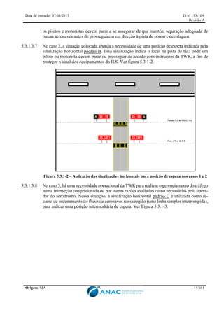 Data de emissão: 07/08/2015 IS nº 153-109
Revisão A
Origem: SIA 14/101
os pilotos e motoristas devem parar e se assegurar de que mantêm separação adequada de
outras aeronaves antes de prosseguirem em direção à pista de pouso e decolagem.
5.3.1.3.7 No caso 2, a situação colocada aborda a necessidade de uma posição de espera indicada pela
sinalização horizontal padrão B. Essa sinalização indica o local na pista de táxi onde um
piloto ou motorista devem parar ou prosseguir de acordo com instruções da TWR, a fim de
proteger o sinal dos equipamentos do ILS. Ver figura 5.3.1-2.
Figura 5.3.1-2 – Aplicação das sinalizações horizontais para posição de espera nos casos 1 e 2
5.3.1.3.8 No caso 3, há uma necessidade operacional da TWR para realizar o gerenciamento do tráfego
numa interseção congestionada ou por outras razões avaliadas como necessárias pelo opera-
dor do aeródromo. Nessa situação, a sinalização horizontal padrão C é utilizada como re-
curso de ordenamento do fluxo de aeronaves nessa região (uma linha simples interrompida),
para indicar uma posição intermediária de espera. Ver Figura 5.3.1-3.
 
