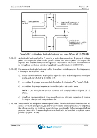 Data de emissão: 07/08/2015 IS nº 153-109
Revisão A
Origem: SIA 15/101
Figura 5.3.1-3 – Aplicação da sinalização horizontal para o caso 3 (Fonte AC 150-5340-1L)
5.3.1.3.9 A sinalização horizontal padrão A também se aplica àquelas posições de espera de pista de
pouso e decolagem em pistas de táxi que não cruzam uma pista de pouso e decolagem, de-
signadas para impedir obstruções em superfície limitadora de obstáculos ou interferências
na operação de auxílios de rádio à navegação aérea, conforme dispõe o RBAC 154.
5.3.1.3.10 Em resumo, a sinalização horizontal padrão A se aplica à posição de espera de pista de pouso
e decolagem nos seguintes casos:
a) indicar a distância mínima da posição de espera até o eixo da pista de pouso e decolagem
estabelecida na Tabela C-2 do RBAC 154;
b) necessidade de proteger uma superfície limitadora de obstáculo; (Ver Figura 5.3.1-4)
c) necessidade de proteger a operação de auxílios rádio à navegação aérea;
NOTA – Uma situação em que isso acontece está exemplificada na Figura 5.3.1-5
abaixo.
d) posição de espera em pista de pouso e decolagem que intersecta outra pista de pouso e
decolagem e faz parte de rota padrão de táxi.
5.3.1.3.11 Não é comum nos aeroportos do Brasil pistas de táxi construídas atrás de uma cabeceira. No
caso de haver esta configuração, deve ser avaliado se uma aeronave taxiando por tal pista de
táxi não se constitui em obstáculo na superfície de aproximação. Se houver necessidade de
proteger a superfície, é necessário pintar uma sinalização horizontal de posição de espera
padrão A (Figura 5.3.1-4).
 