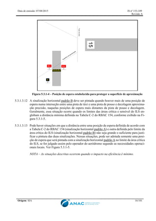 Data de emissão: 07/08/2015 IS nº 153-109
Revisão A
Origem: SIA 16/101
Figura 5.3.1-4 – Posição de espera estabelecida para proteger a superfície de aproximação
5.3.1.3.12 A sinalização horizontal padrão B deve ser pintada quando houver mais de uma posição de
espera numa interseção entre uma pista de táxi e uma pista de pouso e decolagem aproxima-
ção precisão, naquelas posições de espera mais distantes da pista de pouso e decolagem.
Geralmente, essa situação ocorre quando os limites das áreas crítica e sensível do ILS en-
globam a distância mínima definida na Tabela C-2 do RBAC 154, conforme exibido na Fi-
gura 5.3.1-5.
5.3.1.3.13 Pode haver situações em que a distância entre uma posição de espera definida de acordo com
a Tabela C-2 do RBAC 154 (sinalização horizontal padrão A) e outra definida pelo limite da
área crítica do ILS (sinalização horizontal padrão B) não seja grande o suficiente para justi-
ficar a pintura das duas sinalizações. Nessas situações, pode ser adotada somente uma posi-
ção de espera que será pintada com a sinalização horizontal padrão A no limite da área crítica
do ILS, se for julgado assim pelo operador do aeródromo segundo as necessidades operaci-
onais locais. Ver Figura 5.3.1-5.
NOTA – As situações descritas ocorrem quando o impacto na eficiência é mínimo.
 