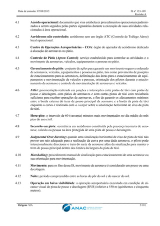 Data de emissão: 07/08/2015 IS nº 153-109
Revisão A
Origem: SIA 2/101
4.1 Acordo operacional: documento que visa estabelecer procedimentos operacionais padroni-
zados a serem seguidos pelas partes signatárias durante a execução de suas atividades rela-
cionadas à área operacional.
4.2 Aeródromo não controlado: aeródromo sem um órgão ATC (Controle de Tráfego Aéreo)
local operacional.
4.3 Centro de Operações Aeroportuárias – COA: órgão do operador de aeródromo dedicado
à alocação de aeronaves no pátio.
4.4 Controle de Pátio (Apron Control): serviço estabelecido para controlar as atividades e o
movimento de aeronaves, veículos, equipamentos e pessoas no pátio.
4.5 Gerenciamento do pátio: conjunto de ações para garantir um movimento seguro e ordenado
de aeronaves, veículos, equipamentos e pessoas no pátio, tais como provimento de posições
de estacionamento para as aeronaves, delimitação das áreas para o estacionamento de equi-
pamentos e movimentação de veículos e pessoas, orientação dos pilotos durante o estacio-
namento da aeronave e controle da movimentação de aeronaves e veículos.
4.6 Fillet: pavimentação realizada em junções e interseções entre pistas de táxi com pistas de
pouso e decolagem, com pátios de aeronaves e com outras pistas de táxi com resistência
suficiente para receber operações de aeronaves, a fim de garantir os afastamentos mínimos
entre a borda externa do trem de pouso principal da aeronave e a borda da pista de táxi
enquanto a curva é realizada com o cockpit sobre a sinalização horizontal de eixo da pista
de táxi.
4.7 Hora-pico: o intervalo de 60 (sessenta) minutos mais movimentados no dia médio do mês
pico do ano civil.
4.8 Incursão em pista: ocorrência em aeródromo constituída pela presença incorreta de aero-
nave, veículo ou pessoa na área protegida de uma pista de pouso e decolagem.
4.9 Judgmental Over-Steering: quando uma sinalização horizontal de eixo de pista de táxi não
prover um raio adequado para a realização da curva por uma dada aeronave, o piloto pode
intencionalmente direcionar o trem do nariz da aeronave além da sinalização para manter o
trem de pouso principal dentro dos limites da largura da pista de táxi.
4.10 Marshalling: procedimento manual de sinalização para estacionamento de uma aeronave ou
sua orientação para movimentação.
4.11 Movimento: para os fins dessa IS, movimento de aeronave é considerado um pouso ou uma
decolagem.
4.12 Noite: período compreendido entre as horas do pôr do sol e do nascer do sol.
4.13 Operação em baixa visibilidade: a operação aeroportuária executada em condição de al-
cance visual de pista de pouso e decolagem (RVR) inferior a 550 m (quinhentos e cinquenta
metros).
 