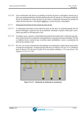 Data de emissão: 07/08/2015 IS nº 153-109
Revisão A
Origem: SIA 22/101
5.3.1.6.4 Essas sinalizações não devem ser pintadas em pistas de pouso e decolagem, mesmo que a
pista seja operacionalmente utilizada também para táxi de aeronaves. Do mesmo modo não
devem ser pintadas no trecho da pista de táxi entre a sinalização horizontal de posição de
espera de pista de pouso e decolagem padrão A e a pista de pouso e decolagem.
5.3.1.7 Sinalização horizontal de faixa lateral de pista de táxi
5.3.1.7.1 A sinalização horizontal de faixa lateral de pista de táxi deve ser utilizada quando não for
possível distinguir a pista de táxi do acostamento, alertando os pilotos sobre qual o pavi-
mento que pode ser utilizado para o táxi.
5.3.1.7.2 Em alguns casos, somente a sinalização horizontal de faixa lateral não é suficiente para des-
tacar a pista de táxi do acostamento, principalmente em grandes áreas pavimentadas. Devido
a condições locais, é possível que os pilotos sejam confundidos e usem o acostamento da
pista de táxi durante o táxi.
5.3.1.7.3 Por isso, um recurso utilizado para dar destaque ao acostamento é pintar faixas transversais
ao longo do acostamento. A largura da faixa não deve ser inferior a 50 cm (“e”) e a distância
entre as faixas (“d”) não deve exceder 30 m em trechos retilíneos e 15 m nas curvas. Ver
Figuras 5.3.1-9 e 5.3.1-10.
Figura 5.3.1-9 – Sinalização de indicação de acostamento
 