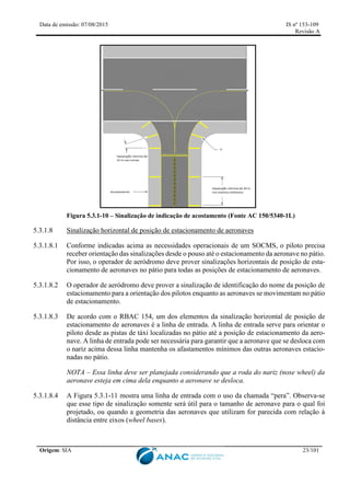 Data de emissão: 07/08/2015 IS nº 153-109
Revisão A
Origem: SIA 23/101
Figura 5.3.1-10 – Sinalização de indicação de acostamento (Fonte AC 150/5340-1L)
5.3.1.8 Sinalização horizontal de posição de estacionamento de aeronaves
5.3.1.8.1 Conforme indicadas acima as necessidades operacionais de um SOCMS, o piloto precisa
receber orientação das sinalizações desde o pouso até o estacionamento da aeronave no pátio.
Por isso, o operador de aeródromo deve prover sinalizações horizontais de posição de esta-
cionamento de aeronaves no pátio para todas as posições de estacionamento de aeronaves.
5.3.1.8.2 O operador de aeródromo deve prover a sinalização de identificação do nome da posição de
estacionamento para a orientação dos pilotos enquanto as aeronaves se movimentam no pátio
de estacionamento.
5.3.1.8.3 De acordo com o RBAC 154, um dos elementos da sinalização horizontal de posição de
estacionamento de aeronaves é a linha de entrada. A linha de entrada serve para orientar o
piloto desde as pistas de táxi localizadas no pátio até a posição de estacionamento da aero-
nave. A linha de entrada pode ser necessária para garantir que a aeronave que se desloca com
o nariz acima dessa linha mantenha os afastamentos mínimos das outras aeronaves estacio-
nadas no pátio.
NOTA – Essa linha deve ser planejada considerando que a roda do nariz (nose wheel) da
aeronave esteja em cima dela enquanto a aeronave se desloca.
5.3.1.8.4 A Figura 5.3.1-11 mostra uma linha de entrada com o uso da chamada “pera”. Observa-se
que esse tipo de sinalização somente será útil para o tamanho de aeronave para o qual foi
projetado, ou quando a geometria das aeronaves que utilizam for parecida com relação à
distância entre eixos (wheel bases).
 