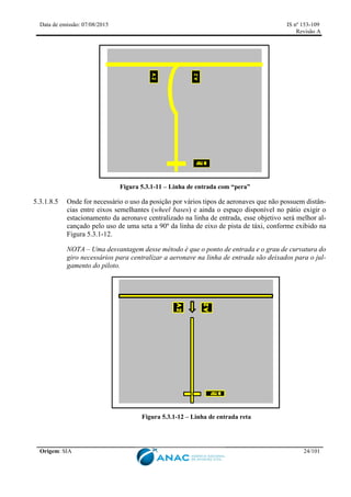 Data de emissão: 07/08/2015 IS nº 153-109
Revisão A
Origem: SIA 24/101
Figura 5.3.1-11 – Linha de entrada com “pera”
5.3.1.8.5 Onde for necessário o uso da posição por vários tipos de aeronaves que não possuem distân-
cias entre eixos semelhantes (wheel bases) e ainda o espaço disponível no pátio exigir o
estacionamento da aeronave centralizado na linha de entrada, esse objetivo será melhor al-
cançado pelo uso de uma seta a 90º da linha de eixo de pista de táxi, conforme exibido na
Figura 5.3.1-12.
NOTA – Uma desvantagem desse método é que o ponto de entrada e o grau de curvatura do
giro necessários para centralizar a aeronave na linha de entrada são deixados para o jul-
gamento do piloto.
Figura 5.3.1-12 – Linha de entrada reta
 