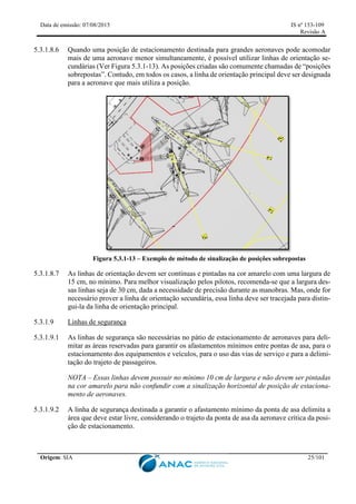 Data de emissão: 07/08/2015 IS nº 153-109
Revisão A
Origem: SIA 25/101
5.3.1.8.6 Quando uma posição de estacionamento destinada para grandes aeronaves pode acomodar
mais de uma aeronave menor simultaneamente, é possível utilizar linhas de orientação se-
cundárias (Ver Figura 5.3.1-13). As posições criadas são comumente chamadas de “posições
sobrepostas”. Contudo, em todos os casos, a linha de orientação principal deve ser designada
para a aeronave que mais utiliza a posição.
Figura 5.3.1-13 – Exemplo de método de sinalização de posições sobrepostas
5.3.1.8.7 As linhas de orientação devem ser contínuas e pintadas na cor amarelo com uma largura de
15 cm, no mínimo. Para melhor visualização pelos pilotos, recomenda-se que a largura des-
sas linhas seja de 30 cm, dada a necessidade de precisão durante as manobras. Mas, onde for
necessário prover a linha de orientação secundária, essa linha deve ser tracejada para distin-
gui-la da linha de orientação principal.
5.3.1.9 Linhas de segurança
5.3.1.9.1 As linhas de segurança são necessárias no pátio de estacionamento de aeronaves para deli-
mitar as áreas reservadas para garantir os afastamentos mínimos entre pontas de asa, para o
estacionamento dos equipamentos e veículos, para o uso das vias de serviço e para a delimi-
tação do trajeto de passageiros.
NOTA – Essas linhas devem possuir no mínimo 10 cm de largura e não devem ser pintadas
na cor amarelo para não confundir com a sinalização horizontal de posição de estaciona-
mento de aeronaves.
5.3.1.9.2 A linha de segurança destinada a garantir o afastamento mínimo da ponta de asa delimita a
área que deve estar livre, considerando o trajeto da ponta de asa da aeronave crítica da posi-
ção de estacionamento.
 
