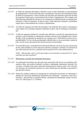 Data de emissão: 07/08/2015 IS nº 153-109
Revisão A
Origem: SIA 26/101
5.3.1.9.3 As linhas de segurança destinadas a delimitar a área no pátio destinada ao estacionamento
de equipamentos e veículos utilizados para o atendimento à aeronave são chamadas de linhas
de limite de equipamentos. Vários métodos são utilizados para identificar qual lado da linha
de segurança é seguro para o estacionamento de veículos e equipamentos. Por exemplo, uma
linha adicional (tracejada de mesma cor ou contínua de cor diferente) pode ser pintada para-
lelamente à linha de segurança. O lado no qual a linha adicional é pintada é considerado
seguro para o estacionamento de veículos e equipamentos.
5.3.1.9.4 As linhas de segurança de trajeto de passageiros são utilizadas para manter os passageiros
numa região livre de perigos enquanto caminham no pátio, seja no embarque ou desembar-
que.
5.3.1.9.5 A linha de segurança pintada de vermelho para delimitar a posição de estacionamento da
aeronave a fim de garantir os afastamentos mínimos não deve ser confundida com o limite
do pátio. Cabe ao operador de aeródromo em conjunto com a TWR definir as áreas de res-
ponsabilidades. Por isso, desde que planejado e identificados os riscos associados, é possível
criar vias de serviço que passem por trás das aeronaves estacionadas.
5.3.1.9.6 É recomendável que a sinalização horizontal das bordas das vias de serviço que cruzam pista
de táxi sejam pintadas no estilo zíper para aumentar o destaque e informar os motoristas de
que estão numa pista de táxi e, portanto, devem mantê-la livre o mais rápido possível.
NOTA – Mais detalhes sobre o estilo zíper podem ser encontrados no manual da ACI “Apron
markings and signs handbook”.
5.3.1.10 Manutenção e remoção das sinalizações horizontais
5.3.1.10.1 As sinalizações horizontais que não serão mais necessárias não devem ser encobertas utili-
zando-se tintas, pois podem confundir os pilotos e demandam manutenção adicional. Em
vez disso, é desejável que sejam removidas fisicamente por técnicas como water blasting,
shot blasting, uso de produtos químicos ou outro método que não danifique o pavimento e
que não deixe marcas.
5.3.1.10.2 Dentro das melhores práticas de manutenção de sinalizações horizontais de informação é
adotado um sistema de identificação alfanumérica da sinalização – marcada no canto da si-
nalização – para facilitar as inspeções diárias, o programa de manutenção, reparos necessá-
rios e etc. Vide Figura 5.3.1-14 abaixo.
 