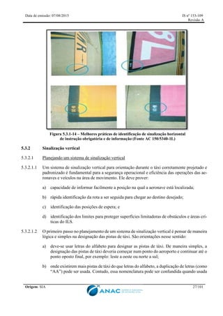 Data de emissão: 07/08/2015 IS nº 153-109
Revisão A
Origem: SIA 27/101
Figura 5.3.1-14 – Melhores práticas de identificação de sinalização horizontal
de instrução obrigatória e de informação (Fonte AC 150/5340-1L)
5.3.2 Sinalização vertical
5.3.2.1 Planejando um sistema de sinalização vertical
5.3.2.1.1 Um sistema de sinalização vertical para orientação durante o táxi corretamente projetado e
padronizado é fundamental para a segurança operacional e eficiência das operações das ae-
ronaves e veículos na área de movimento. Ele deve prover:
a) capacidade de informar facilmente a posição na qual a aeronave está localizada;
b) rápida identificação da rota a ser seguida para chegar ao destino desejado;
c) identificação das posições de espera; e
d) identificação dos limites para proteger superfícies limitadoras de obstáculos e áreas crí-
ticas do ILS.
5.3.2.1.2 O primeiro passo no planejamento de um sistema de sinalização vertical é pensar de maneira
lógica e simples na designação das pistas de táxi. São orientações nesse sentido:
a) deve-se usar letras do alfabeto para designar as pistas de táxi. De maneira simples, a
designação das pistas de táxi deveria começar num ponto do aeroporto e continuar até o
ponto oposto final, por exemplo: leste a oeste ou norte a sul;
b) onde existirem mais pistas de táxi do que letras do alfabeto, a duplicação de letras (como
“AA”) pode ser usada. Contudo, essa nomenclatura pode ser confundida quando usada
 