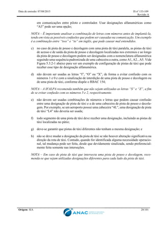 Data de emissão: 07/08/2015 IS nº 153-109
Revisão A
Origem: SIA 28/101
em comunicações entre piloto e controlador. Usar designações alfanuméricas como
“A3” pode ser uma opção;
NOTA – É importante analisar a combinação de letras com números antes de implantá-la,
tendo em vista as possíveis confusões que podem ser causadas na comunicação. Um exemplo
é a combinação entre “two” e “to” em inglês, que pode causar mal entendidos.
c) no caso de pista de pouso e decolagem com uma pista de táxi paralela, as pistas de táxi
de acesso e de saída da pista de pouso e decolagem localizadas nos extremos e ao longo
da pista de pouso e decolagem podem ser designadas com a nomenclatura alfanumérica
seguindo uma sequência padronizada de uma cabeceira a outra, como A1, A2...A5. Vide
Figura 5.3.2-1 abaixo para ver um exemplo de configuração de pistas de táxi que pode
receber esse tipo de designação alfanumérica.
d) não devem ser usadas as letras “I”, “O” ou “X”, de forma a evitar confusão com os
números 1 e 0 e com a sinalização de interdição de uma pista de pouso e decolagem ou
de uma pista de táxi, conforme dispõe o RBAC 154;
NOTA – A IFALPA recomenda também que não sejam utilizadas as letras “S” e “Z”, a fim
de se evitar confusão com os números 5 e 2, respectivamente.
e) não devem ser usadas combinações de números e letras que podem causar confusão
entre uma designação de pista de táxi e a de uma cabeceira de pista de pouso e decola-
gem. Por exemplo, se um aeroporto possui uma cabeceira “4L”, uma designação de pista
de táxi “L4” não deveria ser usada;
f) todo segmento de uma pista de táxi deve receber uma designação, incluindo as pistas de
táxi localizadas no pátio;
g) deve-se garantir que pistas de táxi diferentes não tenham a mesma designação; e
h) não se deve mudar a designação da pista de táxi se não houver alteração significativa na
direção da rota de táxi. Contudo, quando for identificada alguma necessidade operacio-
nal, tal mudança pode ser feita, desde que devidamente sinalizada, sendo preferencial-
mente feita somente nas interseções.
NOTA – Em caso de pista de táxi que intersecta uma pista de pouso e decolagem, reco-
menda-se que sejam utilizadas designações diferentes para cada lado da pista de táxi.
 