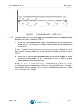 Data de emissão: 07/08/2015 IS nº 153-109
Revisão A
Origem: SIA 29/101
Figura 5.3.2-1 – Designação alfanumérica de pistas de táxi
5.3.2.1.3 De acordo com o RBAC 154, as pistas de táxi localizadas no pátio de estacionamento são
divididas em dois tipos (vide Figura 5.3.2-2):
a) pista de táxi de pátio: parcela de um sistema de pistas de táxi localizada em um pátio de
aeronaves com a função de oferecer uma circulação completa de táxi através do pátio
de aeronaves; e
NOTA – Dependendo da configuração do pátio de estacionamento, uma pista de táxi de
pátio provê acesso a uma pista de táxi de acesso ao estacionamento de aeronaves (Figura
5.2.7-2).
b) pista de táxi de acesso ao estacionamento de aeronaves: parcela de um pátio de aerona-
ves designada como uma pista de táxi e com o propósito único de oferecer acesso às
posições de estacionamento de aeronaves.
NOTA – No Anexo 14 à Convenção da Aviação Civil Internacional, a pista de táxi de acesso
ao estacionamento de aeronaves recebe o nome de “aircraft stand taxilane”. É comum o
pessoal usar a palavra “taxilane” para se referir à pista de táxi de pátio, mas é um uso
incorreto da expressão em inglês.
 