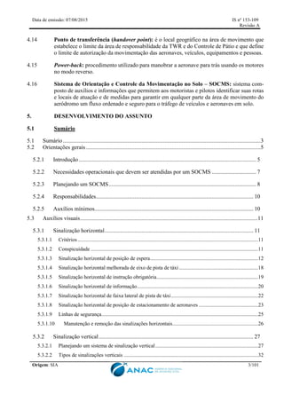 Data de emissão: 07/08/2015 IS nº 153-109
Revisão A
Origem: SIA 3/101
4.14 Ponto de transferência (handover point): é o local geográfico na área de movimento que
estabelece o limite da área de responsabilidade da TWR e do Controle de Pátio e que define
o limite de autorização da movimentação das aeronaves, veículos, equipamentos e pessoas.
4.15 Power-back: procedimento utilizado para manobrar a aeronave para trás usando os motores
no modo reverso.
4.16 Sistema de Orientação e Controle da Movimentação no Solo – SOCMS: sistema com-
posto de auxílios e informações que permitem aos motoristas e pilotos identificar suas rotas
e locais de atuação e de medidas para garantir em qualquer parte da área de movimento do
aeródromo um fluxo ordenado e seguro para o tráfego de veículos e aeronaves em solo.
5. DESENVOLVIMENTO DO ASSUNTO
5.1 Sumário
5.1 Sumário..........................................................................................................................................3
5.2 Orientações gerais..........................................................................................................................5
5.2.1 Introdução............................................................................................................................ 5
5.2.2 Necessidades operacionais que devem ser atendidas por um SOCMS ............................... 7
5.2.3 Planejando um SOCMS....................................................................................................... 8
5.2.4 Responsabilidades.............................................................................................................. 10
5.2.5 Auxílios mínimos............................................................................................................... 10
5.3 Auxílios visuais............................................................................................................................11
5.3.1 Sinalização horizontal........................................................................................................ 11
5.3.1.1 Critérios.........................................................................................................................................11
5.3.1.2 Conspicuidade ...............................................................................................................................11
5.3.1.3 Sinalização horizontal de posição de espera..................................................................................12
5.3.1.4 Sinalização horizontal melhorada de eixo de pista de táxi ............................................................18
5.3.1.5 Sinalização horizontal de instrução obrigatória.............................................................................19
5.3.1.6 Sinalização horizontal de informação............................................................................................20
5.3.1.7 Sinalização horizontal de faixa lateral de pista de táxi..................................................................22
5.3.1.8 Sinalização horizontal de posição de estacionamento de aeronaves .............................................23
5.3.1.9 Linhas de segurança.......................................................................................................................25
5.3.1.10 Manutenção e remoção das sinalizações horizontais.................................................................26
5.3.2 Sinalização vertical............................................................................................................ 27
5.3.2.1 Planejando um sistema de sinalização vertical..............................................................................27
5.3.2.2 Tipos de sinalizações verticais ......................................................................................................32
 