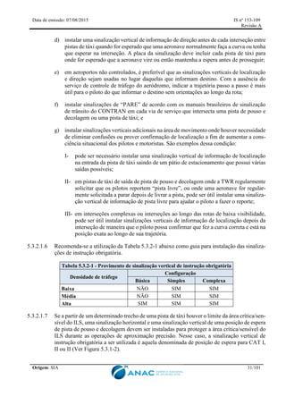 Data de emissão: 07/08/2015 IS nº 153-109
Revisão A
Origem: SIA 31/101
d) instalar uma sinalização vertical de informação de direção antes de cada interseção entre
pistas de táxi quando for esperado que uma aeronave normalmente faça a curva ou tenha
que esperar na interseção. A placa da sinalização deve incluir cada pista de táxi para
onde for esperado que a aeronave vire ou então mantenha a espera antes de prosseguir;
e) em aeroportos não controlados, é preferível que as sinalizações verticais de localização
e direção sejam usadas no lugar daquelas que informam destino. Com a ausência do
serviço de controle de tráfego do aeródromo, indicar a trajetória passo a passo é mais
útil para o piloto do que informar o destino sem orientações ao longo da rota;
f) instalar sinalizações de “PARE” de acordo com os manuais brasileiros de sinalização
de trânsito do CONTRAN em cada via de serviço que intersecta uma pista de pouso e
decolagem ou uma pista de táxi; e
g) instalar sinalizações verticais adicionais na área de movimento onde houver necessidade
de eliminar confusões ou prover confirmação de localização a fim de aumentar a cons-
ciência situacional dos pilotos e motoristas. São exemplos dessa condição:
I- pode ser necessário instalar uma sinalização vertical de informação de localização
na entrada da pista de táxi saindo de um pátio de estacionamento que possui várias
saídas possíveis;
II- em pistas de táxi de saída de pista de pouso e decolagem onde a TWR regularmente
solicitar que os pilotos reportem “pista livre”, ou onde uma aeronave for regular-
mente solicitada a parar depois de livrar a pista, pode ser útil instalar uma sinaliza-
ção vertical de informação de pista livre para ajudar o piloto a fazer o reporte;
III- em interseções complexas ou interseções ao longo das rotas de baixa visibilidade,
pode ser útil instalar sinalizações verticais de informação de localização depois da
interseção de maneira que o piloto possa confirmar que fez a curva correta e está na
posição exata ao longo de sua trajetória.
5.3.2.1.6 Recomenda-se a utilização da Tabela 5.3.2-1 abaixo como guia para instalação das sinaliza-
ções de instrução obrigatória.
Tabela 5.3.2-1 - Provimento de sinalização vertical de instrução obrigatória
Densidade de tráfego
Configuração
Básica Simples Complexa
Baixa NÃO SIM SIM
Média NÃO SIM SIM
Alta SIM SIM SIM
5.3.2.1.7 Se a partir de um determinado trecho de uma pista de táxi houver o limite da área crítica/sen-
sível do ILS, uma sinalização horizontal e uma sinalização vertical de uma posição de espera
de pista de pouso e decolagem devem ser instaladas para proteger a área crítica/sensível do
ILS durante as operações de aproximação precisão. Nesse caso, a sinalização vertical de
instrução obrigatória a ser utilizada é aquela denominada de posição de espera para CAT I,
II ou II (Ver Figura 5.3.1-2).
 
