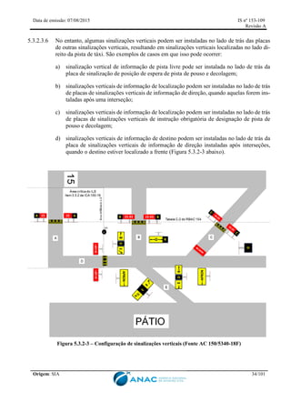 Data de emissão: 07/08/2015 IS nº 153-109
Revisão A
Origem: SIA 34/101
5.3.2.3.6 No entanto, algumas sinalizações verticais podem ser instaladas no lado de trás das placas
de outras sinalizações verticais, resultando em sinalizações verticais localizadas no lado di-
reito da pista de táxi. São exemplos de casos em que isso pode ocorrer:
a) sinalização vertical de informação de pista livre pode ser instalada no lado de trás da
placa de sinalização de posição de espera de pista de pouso e decolagem;
b) sinalizações verticais de informação de localização podem ser instaladas no lado de trás
de placas de sinalizações verticais de informação de direção, quando aquelas forem ins-
taladas após uma interseção;
c) sinalizações verticais de informação de localização podem ser instaladas no lado de trás
de placas de sinalizações verticais de instrução obrigatória de designação de pista de
pouso e decolagem;
d) sinalizações verticais de informação de destino podem ser instaladas no lado de trás da
placa de sinalizações verticais de informação de direção instaladas após interseções,
quando o destino estiver localizado a frente (Figura 5.3.2-3 abaixo).
Figura 5.3.2-3 – Configuração de sinalizações verticais (Fonte AC 150/5340-18F)
 