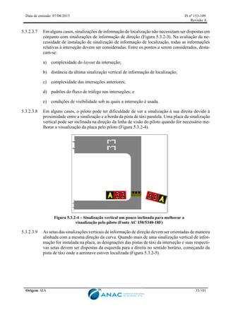 Data de emissão: 07/08/2015 IS nº 153-109
Revisão A
Origem: SIA 35/101
5.3.2.3.7 Em alguns casos, sinalizações de informação de localização não necessitam ser dispostas em
conjunto com sinalizações de informação de direção (Figura 5.3.2-3). Na avaliação da ne-
cessidade de instalação de sinalização de informação de localização, todas as informações
relativas à interseção devem ser consideradas. Entre os pontos a serem considerados, desta-
cam-se:
a) complexidade do layout da interseção;
b) distância da última sinalização vertical de informação de localização;
c) complexidade das interseções anteriores;
d) padrões do fluxo de tráfego nas interseções; e
e) condições de visibilidade sob as quais a interseção é usada.
5.3.2.3.8 Em alguns casos, o piloto pode ter dificuldade de ver a sinalização à sua direita devido à
proximidade entre a sinalização e a borda da pista de táxi paralela. Uma placa da sinalização
vertical pode ser inclinada na direção da linha de visão do piloto quando for necessário me-
lhorar a visualização da placa pelo piloto (Figura 5.3.2-4).
Figura 5.3.2-4 – Sinalização vertical um pouco inclinada para melhorar a
visualização pelo piloto (Fonte AC 150/5340-18F)
5.3.2.3.9 As setas das sinalizações verticais de informação de direção devem ser orientadas de maneira
alinhada com a mesma direção da curva. Quando mais de uma sinalização vertical de infor-
mação for instalada na placa, as designações das pistas de táxi da interseção e suas respecti-
vas setas devem ser dispostas da esquerda para a direita no sentido horário, começando da
pista de táxi onde a aeronave estiver localizada (Figura 5.3.2-5).
 