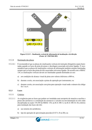 Data de emissão: 07/08/2015 IS nº 153-109
Revisão A
Origem: SIA 36/101
Figura 5.3.2-5 – Sinalização vertical de informação de localização e de direção
(Fonte AC 150/5340-18F)
5.3.2.4 Iluminação das placas
5.3.2.4.1 É recomendável que as placas de sinalizações verticais de instrução obrigatória sejam ilumi-
nadas quando as luzes da pista de pouso e decolagem associada estiverem ligadas. É reco-
mendável que as placas de sinalizações verticais de informação também estejam iluminadas
sempre que as luzes das pistas de táxi associadas estiverem ligadas. De acordo com o RBAC
154, as sinalizações verticais devem ser iluminadas quando destinadas ao uso:
a) em condições de alcance visual de pista com valores inferiores a 800 m;
b) durante a noite, em associação a pistas de operação por instrumento; ou
c) durante a noite, em associação com pista para operação visual onde o número de código
for 3 ou 4.
5.3.3 Luzes
5.3.3.1 Critérios
5.3.3.1.1 As exigências para as luzes que podem ser instaladas num aeroporto de maneira a auxiliar o
pouso das aeronaves e a orientação de aeronaves e veículos na movimentação no solo estão
disciplinadas na seção 154.305 do RBAC 154, na ICA 100-1 e na ICA 100-16. Os critérios
para instalação das luzes são três:
a) uso noturno do aeródromo;
b) tipo de operação de aproximação precisão (CAT I, II ou III); ou
 