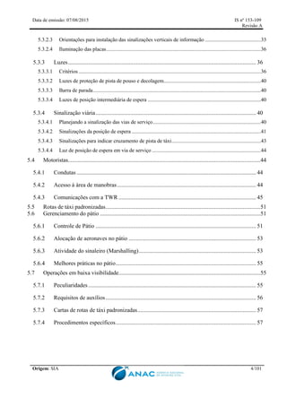 Data de emissão: 07/08/2015 IS nº 153-109
Revisão A
Origem: SIA 4/101
5.3.2.3 Orientações para instalação das sinalizações verticais de informação ..........................................33
5.3.2.4 Iluminação das placas....................................................................................................................36
5.3.3 Luzes.................................................................................................................................. 36
5.3.3.1 Critérios.........................................................................................................................................36
5.3.3.2 Luzes de proteção de pista de pouso e decolagem.........................................................................40
5.3.3.3 Barra de parada..............................................................................................................................40
5.3.3.4 Luzes de posição intermediária de espera .....................................................................................40
5.3.4 Sinalização viária............................................................................................................... 40
5.3.4.1 Planejando a sinalização das vias de serviço.................................................................................40
5.3.4.2 Sinalizações da posição de espera .................................................................................................41
5.3.4.3 Sinalizações para indicar cruzamento de pista de táxi...................................................................43
5.3.4.4 Luz de posição de espera em via de serviço..................................................................................44
5.4 Motoristas.....................................................................................................................................44
5.4.1 Condutas ............................................................................................................................ 44
5.4.2 Acesso à área de manobras................................................................................................ 44
5.4.3 Comunicações com a TWR ............................................................................................... 45
5.5 Rotas de táxi padronizadas...........................................................................................................51
5.6 Gerenciamento do pátio ...............................................................................................................51
Controle de Pátio ............................................................................................................... 51
Alocação de aeronaves no pátio ........................................................................................ 53
Atividade do sinaleiro (Marshalling)................................................................................. 53
Melhores práticas no pátio................................................................................................. 55
5.7 Operações em baixa visibilidade..................................................................................................55
5.7.1 Peculiaridades.................................................................................................................... 55
5.7.2 Requisitos de auxílios........................................................................................................ 56
5.7.3 Cartas de rotas de táxi padronizadas.................................................................................. 57
5.7.4 Procedimentos específicos................................................................................................. 57
 