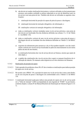 Data de emissão: 07/08/2015 IS nº 153-109
Revisão A
Origem: SIA 41/101
b) não devem ser usadas sinalizações horizontais e verticais utilizadas exclusivamente para
aeronave, pois podem confundir os pilotos induzindo-os ao erro de identificar uma via
de serviço com uma pista de táxi. Também não devem ser utilizadas as seguintes sina-
lizações:
I- sinalização horizontal de posição de espera de pista de pouso e decolagem;
II- sinalização horizontal de instrução obrigatória e de informação; e
III- sinalizações verticais de instrução obrigatória e de informação;
c) todas as sinalizações verticais instaladas numa via de serviço próxima a uma pista de
táxi devem ser localizadas fora das distâncias definidas nas colunas 11 e 12 da Tabela
C-1 do RBAC 154;
d) todas as sinalizações verticais de uma via de serviço próxima a uma pista de pouso e
decolagem devem ser instaladas fora das distâncias definidas na Tabela C-2 do RBAC
154;
e) requisitos de afastamento para aeronaves e de jet blast podem impedir o uso das sinali-
zações verticais em vias de serviço localizadas no pátio de estacionamento ou em outras
partes da área de movimento;
f) as sinalizações horizontais das vias de serviço devem ser brancas, mesmo que sejam de
mão dupla; e
g) o padrão das sinalizações das vias de serviço deve seguir os manuais brasileiros de si-
nalização de trânsito. Os manuais estão disponíveis no sítio eletrônico do Denatran.
5.3.4.2 Sinalizações da posição de espera
5.3.4.2.1 Todo operador de aeródromo classe III e IV deve instalar as sinalizações para indicar posição
de espera em via de serviço.
5.3.4.2.2 De acordo com o RBAC 154, a posição de espera em via de serviço deve estar a uma distân-
cia do eixo da pista de pouso e decolagem em conformidade com a Tabela C-2 do RBAC
154.
5.3.4.2.3 A sinalização horizontal usada para indicar uma posição de espera em via de serviço pode
ser a “linha de retenção” (LRE) acompanhada de uma legenda de “PARE” no pavimento,
conforme dispõe o volume IV do Manual Brasileiro de Sinalização de Trânsito (Figura 5.3.4-
1).
 
