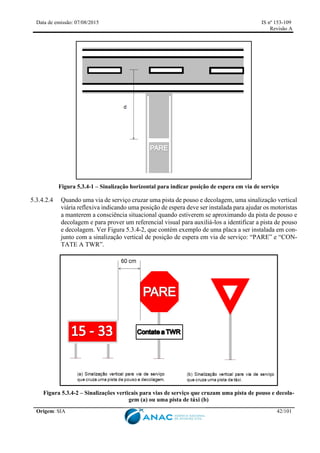 Data de emissão: 07/08/2015 IS nº 153-109
Revisão A
Origem: SIA 42/101
Figura 5.3.4-1 – Sinalização horizontal para indicar posição de espera em via de serviço
5.3.4.2.4 Quando uma via de serviço cruzar uma pista de pouso e decolagem, uma sinalização vertical
viária reflexiva indicando uma posição de espera deve ser instalada para ajudar os motoristas
a manterem a consciência situacional quando estiverem se aproximando da pista de pouso e
decolagem e para prover um referencial visual para auxiliá-los a identificar a pista de pouso
e decolagem. Ver Figura 5.3.4-2, que contém exemplo de uma placa a ser instalada em con-
junto com a sinalização vertical de posição de espera em via de serviço: “PARE” e “CON-
TATE A TWR”.
Figura 5.3.4-2 – Sinalizações verticais para vias de serviço que cruzam uma pista de pouso e decola-
gem (a) ou uma pista de táxi (b)
 