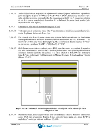 Data de emissão: 07/08/2015 IS nº 153-109
Revisão A
Origem: SIA 43/101
5.3.4.2.5 A sinalização vertical de posição de espera em via de serviço pode ser instalada separada ou
junto do suporte da placa de “PARE” e “CONTATE A TWR”. Em caso de instalação sepa-
rada, a distância mínima entre as bordas das placas deve ser de 60 cm. A placa mais próxima
da via deve estar a uma distância de mínimo 1,5 m da lateral direita da via de serviço (lado
esquerdo se for mão inglesa).
5.3.4.3 Sinalizações para indicar cruzamento de pista de táxi
5.3.4.3.1 Todo operador de aeródromo classe III e IV deve instalar as sinalizações para indicar cruza-
mento de pista de táxi em via de serviço.
5.3.4.3.2 Em casos de vias de serviço que cruzam uma pista de táxi em aeródromos, as sinalizações
viárias para indicar as distâncias mínimas definidas nas colunas 11 e 12 da tabela C-1 do
RBAC 154 podem ser a “linha de retenção” (LRE) acompanhada de uma legenda de “pare”
no pavimento e as placas “PARE” e “CONTATE A TWR”.
5.3.4.3.3 Onde houver um acordo operacional com a TWR para dispensar a necessidade de autoriza-
ção para cruzamento da pista de táxi, a sinalização horizontal a ser pintada para indicar as
distâncias mínimas definidas nas colunas 11 e 12 da tabela C-1 do RBAC 154 pode ser a
linha de “Dê a preferência” (LDP) constante no Manual Brasileiro de Sinalização de Trânsito
(Figura 5.3.4-3).
Figura 5.3.4-3 – Sinalização horizontal para controlar o tráfego em via de serviço que cruza
uma pista de táxi
5.3.4.3.4 Do mesmo modo, a sinalização vertical a ser utilizada nessa situação de acordo operacional
com a TWR para cruzamento de pista de táxi sem autorização pode ser a placa de “Dê a
preferência” conforme indicado na Figura 5.3.4-2b.
 
