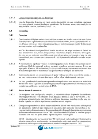 Data de emissão: 07/08/2015 IS nº 153-109
Revisão A
Origem: SIA 44/101
5.3.4.4 Luz de posição de espera em via de serviço
5.3.4.4.1 Uma luz de posição de espera em via de serviço deve existir em cada posição de espera que
sirva uma pista de pouso e decolagem quando esta for destinada ao uso com condições de
RVR inferior a 350 m, conforme o RBAC 154.
5.4 Motoristas
5.4.1 Condutas
5.4.1.1 Quando estiver dirigindo na área de movimento, o motorista precisa estar consciente de sua
localização e do significado de todas as sinalizações horizontais, sinalizações verticais e lu-
zes. Quando estiver nos pátios e nas pistas de táxi, os motoristas devem manter distância das
aeronaves e dar a preferência a elas.
NOTA – Recomenda-se disponibilizar dentro do veículo um mapa exibindo os limites da
área de manobras e os pontos (realçados) de cruzamento da pista de pouso e decolagem.
No caso de um motorista envolvido numa incursão em pista, recomenda-se que ele seja
encaminhado para receber um treinamento de reciclagem ministrado pelo operador do ae-
roporto.
5.4.1.2 A movimentação rápida de veículos exerce um papel essencial de apoio na operação de um
aeródromo. Onde for possível, as áreas nas quais veículos e aeronaves operam devem ser
segregadas. Contudo, há muitas situações em que veículos precisam se movimentar na área
de manobras para fins de manutenção ou apoio direto às operações das aeronaves.
5.4.1.3 Os motoristas devem ser conscientizados de que a visão de um piloto no cockpit é restrita e,
por isso, existem áreas próximas à aeronave onde o piloto não é capaz de enxergar.
5.4.1.4 Por isso, quando veículos estiverem operando muito próximo a uma aeronave, os motoristas
devem estar muito vigilantes e cumprir rigorosamente os procedimentos estabelecidos pelo
operador de aeródromo e as instruções da TWR.
5.4.2 Acesso à área de manobras
5.4.2.1 Em aeroportos com configuração complexa, é recomendável que o operador de aeródromo
estabeleça credenciais com diferentes níveis de acesso dentro da área de movimento. O mo-
torista que terá autorização para dirigir no ambiente da área de manobras recebe uma cre-
dencial especial em relação àqueles que trabalham apenas no pátio.
5.4.2.2 Os requisitos para obtenção dessa credencial especial devem estar baseados na realização de
um treinamento elaborado pelo operador de aeródromo para capacitar o motorista a se mo-
vimentar na área de manobras e na demonstração prática de que ele é capaz de se movimentar
sozinho sabendo se comunicar com a TWR, identificar as sinalizações e se localizar geogra-
ficamente com base nas pistas de táxi e pistas de pouso e decolagem.
NOTA – É fundamental que o pessoal da TWR participe da elaboração desse treinamento e
ministre aulas sobre a movimentação e a comunicação na área de manobras, pois assim os
motoristas serão capacitados com base nas necessidades operacionais da TWR.
 