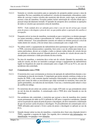 Data de emissão: 07/08/2015 IS nº 153-109
Revisão A
Origem: SIA 45/101
5.4.2.3 Somente os veículos necessários para as operações do aeroporto podem acessar a área de
manobras. Por isso, caminhões de combustível, veículos de manutenção, rebocadores, cami-
nhões de catering e outros veículos não essenciais não devem, como regra, ser permitidos
acessar a área de manobras. Exceções podem incluir autorização de veículos desde que o
pessoal esteja devidamente treinado. O operador do aeroporto deve coordenar as operações
de todos os veículos que acessarem a área de manobras.
NOTA – Todo cuidado deve ser adotado para evitar o uso de vias de serviço que cruzam
pista de pouso e decolagem e pista de táxi, ou que podem afetar a operação dos auxílios à
navegação.
5.4.2.4 Enquanto estiver na área de manobras, recomenda-se que o motorista e os demais passagei-
ros sejam instruídos a adotar o procedimento de “cabine estéril”, também conhecido como
“cabine silenciosa”. Esse procedimento consiste em reduzir ao mínimo possível o nível de
ruídos dentro do veículo, a fim de tornar clara a comunicação com o órgão ATS.
5.4.2.5 Na cabine estéril, o equipamento de radiotelefonia deve permanecer ligado em contato com
a TWR, conversas desnecessárias e paralelas, bem como o uso de celular para tratar de as-
suntos particulares, devem ser evitadas e todos os demais ruídos dentro do veículo devem
ser reduzidos ao mínimo possível. Quando possível, as janelas do veículo devem estar fe-
chadas para minimizar o ruído proveniente da área externa.
5.4.2.6 Na área de manobras, o motorista deve evitar sair do veículo. Quando for necessária sua
saída do veículo, ele deve ser instruído a carregar consigo o equipamento de radiotelefonia
ligado na frequência do canal de comunicação com o órgão ATS ou na FCA, em caso de
aeródromo não controlado.
5.4.3 Comunicações com a TWR
5.4.3.1 O motorista deve usar corretamente as técnicas de operação de radiotelefonia durante a mo-
vimentação na área de movimento. É importante que preste atenção contínua a todas as ins-
truções da TWR, e não somente àquelas instruções relacionadas à sua própria solicitação,
para estar ciente de todos os movimentos que estão ocorrendo no momento, bem como da-
queles pretendidos, em toda área de movimento. Com isso, o motorista pode reduzir o risco
de conflito de tráfego.
5.4.3.2 Os motoristas devem entrar em contato com o órgão ATS toda vez que pretenderem entrar
ou sair da área de manobras. A comunicação com a TWR deve estar baseada no uso da
fraseologia.
5.4.3.3 Em aeródromo não controlado, o motorista que acessar a área de manobras deve manter
escuta permanente do rádio na FCA definida na AIP para o respectivo aeródromo. Quando
estiver na posição de espera de pista de pouso e decolagem, ele deve transmitir a informação
de que irá acessar a pista de pouso e decolagem. Os procedimentos de comunicação com a
TWR utilizados para acessar e livrar a pista de pouso e decolagem se aplicam ao uso da
FCA.
5.4.3.4 Quando desejar entrar na área de manobras, o motorista deve fazer uma chamada inicial à
TWR e aguardar a resposta do órgão. Em seguida, deve comunicar três informações: sua
identificação, sua posição e suas intenções.
 