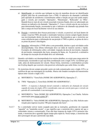 Data de emissão: 07/08/2015 IS nº 153-109
Revisão A
Origem: SIA 46/101
a) Identificação: os veículos que trafegam na área de manobras devem ter identificação
própria, para fins de comunicação com a TWR. O indicativo de chamada é atribuído
pelo operador do aeródromo e normalmente reflete a função em que está sendo empre-
gado o veículo, por exemplo: ‘Operações’, ‘Manutenção’, ‘Rebocador’ ou ‘Obra’.
Quando houver mais de um veículo associado à mesma função, deve ser adicionado um
número ao indicativo de chamada: ‘Operações 2’. Caso o veículo seja de uso exclusivo
para determinada função, recomenda-se que o indicativo de chamada seja pintado fora
dele e esteja em local facilmente visível no seu interior.
b) Posição: o motorista deve buscar posicionar o veículo, se possível, em local dentro do
campo visual da TWR, deixando o sinalizador luminoso externo sempre ligado durante
sua movimentação dentro da área de movimento. Recomenda-se que o motorista use
como referências para a informação de sua posição à TWR os pátios, as pistas de táxi e
as pistas de pouso e decolagem.
c) Intenções: informações à TWR sobre a rota pretendida, destino e quais atividades serão
desempenhadas. Esta última informação deve ser dada de maneira sucinta e rápida.
Exemplos de informações sobre a atividade: inspeção da área de movimento, inspeção
do pavimento, manutenção das luzes, pesquisa de fauna, etc. Se possível, a estimativa
do tempo de execução da atividade deve ser informada.
5.4.3.5 Quando a atividade a ser desempenhada tiver muitos detalhes, ou exigir uma carga maior de
comunicação, recomenda-se que seja feita coordenação com o órgão ATS, via telefone gra-
vado, antes do deslocamento do veículo. Dessa forma, motoristas e controladores já terão
um briefing daquilo que ocorrerá e das possíveis solicitações que serão feitas via rádio.
5.4.3.6 Os motoristas devem sempre proceder assim em toda comunicação com o órgão ATS e se
certificar de que sua mensagem foi recebida. Abaixo são listados exemplos de transmissões
típicas entre veículo e órgão ATC:
a) MOTORISTA: “Torre/Solo (NOME DO AEROPORTO), Operações 2”;
b) TWR: “Operações 2, Torre/Solo (NOME DO AEROPORTO)”;
NOTA – A resposta à chamada inicial contendo o indicativo de chamada do veículo
seguido do nome do órgão ATS é considerada como um convite para que o veículo em
questão dê continuidade à sua mensagem.
c) MOTORISTA: “Solo (NOME DO AEROPORTO), Operações 2 na Charlie. Solicito
autorização para cruzar a pista 30”;
d) MOTORISTA: “Solo (NOME DO AEROPORTO), Operações 2 na Alfa. Solicito auto-
rização para ingresso na pista 19R para inspeção das luzes”.
5.4.3.7 Se o controlador estiver muito ocupado para dar as instruções, geralmente ele responde
“aguarde” ou “mantenha escuta”, o que significa que o motorista deve esperar até que o
controlador retome a comunicação. Caso não haja resposta do órgão ATS à primeira cha-
mada, o motorista deve aguardar algum tempo para repeti-la. Nesse tempo, o motorista não
deve prosseguir até que a permissão seja dada.
 