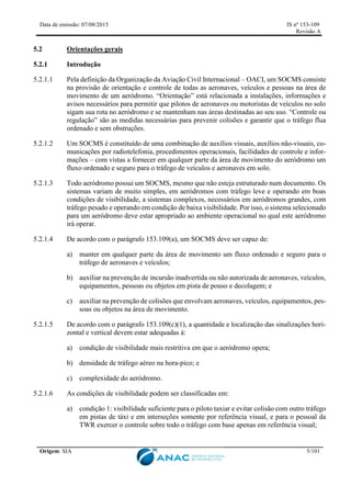 Data de emissão: 07/08/2015 IS nº 153-109
Revisão A
Origem: SIA 5/101
5.2 Orientações gerais
5.2.1 Introdução
5.2.1.1 Pela definição da Organização da Aviação Civil Internacional – OACI, um SOCMS consiste
na provisão de orientação e controle de todas as aeronaves, veículos e pessoas na área de
movimento de um aeródromo. “Orientação” está relacionada a instalações, informações e
avisos necessários para permitir que pilotos de aeronaves ou motoristas de veículos no solo
sigam sua rota no aeródromo e se mantenham nas áreas destinadas ao seu uso. “Controle ou
regulação” são as medidas necessárias para prevenir colisões e garantir que o tráfego flua
ordenado e sem obstruções.
5.2.1.2 Um SOCMS é constituído de uma combinação de auxílios visuais, auxílios não-visuais, co-
municações por radiotelefonia, procedimentos operacionais, facilidades de controle e infor-
mações – com vistas a fornecer em qualquer parte da área de movimento do aeródromo um
fluxo ordenado e seguro para o tráfego de veículos e aeronaves em solo.
5.2.1.3 Todo aeródromo possui um SOCMS, mesmo que não esteja estruturado num documento. Os
sistemas variam de muito simples, em aeródromos com tráfego leve e operando em boas
condições de visibilidade, a sistemas complexos, necessários em aeródromos grandes, com
tráfego pesado e operando em condição de baixa visibilidade. Por isso, o sistema selecionado
para um aeródromo deve estar apropriado ao ambiente operacional no qual este aeródromo
irá operar.
5.2.1.4 De acordo com o parágrafo 153.109(a), um SOCMS deve ser capaz de:
a) manter em qualquer parte da área de movimento um fluxo ordenado e seguro para o
tráfego de aeronaves e veículos;
b) auxiliar na prevenção de incursão inadvertida ou não autorizada de aeronaves, veículos,
equipamentos, pessoas ou objetos em pista de pouso e decolagem; e
c) auxiliar na prevenção de colisões que envolvam aeronaves, veículos, equipamentos, pes-
soas ou objetos na área de movimento.
5.2.1.5 De acordo com o parágrafo 153.109(c)(1), a quantidade e localização das sinalizações hori-
zontal e vertical devem estar adequadas à:
a) condição de visibilidade mais restritiva em que o aeródromo opera;
b) densidade de tráfego aéreo na hora-pico; e
c) complexidade do aeródromo.
5.2.1.6 As condições de visibilidade podem ser classificadas em:
a) condição 1: visibilidade suficiente para o piloto taxiar e evitar colisão com outro tráfego
em pistas de táxi e em interseções somente por referência visual, e para o pessoal da
TWR exercer o controle sobre todo o tráfego com base apenas em referência visual;
 