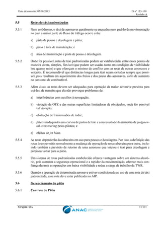 Data de emissão: 07/08/2015 IS nº 153-109
Revisão A
Origem: SIA 51/101
5.5 Rotas de táxi padronizadas
5.5.1 Num aeródromo, o táxi de aeronaves geralmente se enquadra num padrão de movimentação
no qual a maior parte do fluxo do tráfego ocorre entre:
a) pista de pouso e decolagem e pátio;
b) pátio e área de manutenção; e
c) área de manutenção e pista de pouso e decolagem.
5.5.2 Onde for possível, rotas de táxi padronizadas podem ser estabelecidas entre esses pontos de
maneira direta, simples, flexível (que podem ser usadas tanto em condições de visibilidade
boa quanto ruim) e que ofereçam o mínimo de conflito com as rotas de outras aeronaves e
veículos. É recomendável que distâncias longas para táxi sejam evitadas sempre que possí-
vel, pois resultam em aquecimento dos freios e dos pneus das aeronaves, além de aumento
no consumo de combustível.
5.5.3 Além disso, as rotas devem ser adequadas para operação da maior aeronave prevista para
usá-las, de maneira que ela não provoque problemas de:
a) interferências com auxílios à navegação;
b) violação da OFZ e das outras superfícies limitadoras de obstáculos, onde for possível
tal violação;
c) obstrução de transmissões de radar;
d) fillets inadequados nas curvas de pistas de táxi e a necessidade da manobra de judgmen-
tal oversteering pelos pilotos; e
e) efeitos de jet blast.
5.5.4 As rotas dependerão da cabeceira em uso para pousos e decolagens. Por isso, a definição das
rotas deve permitir normalmente a mudança de operação de uma cabeceira para outra, inclu-
indo também a previsão de retorno de uma aeronave que iniciou o táxi para decolagem e
precisou voltar para o pátio.
5.5.5 Um sistema de rotas padronizadas estabelecido oferece vantagens sobre um sistema aleató-
rio, pois aumenta a segurança operacional e a rapidez da movimentação, oferece mais con-
fiança durante as operações em baixa visibilidade e reduz a carga de trabalho da TWR.
5.5.6 Quando a operação de determinada aeronave estiver condicionada ao uso de uma rota de táxi
padronizada, essa rota deve estar publicada no AIP.
5.6 Gerenciamento do pátio
Controle de Pátio
 