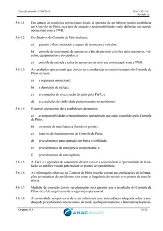 Data de emissão: 07/08/2015 IS nº 153-109
Revisão A
Origem: SIA 52/101
5.6.1.1 Em virtude de condições operacionais locais, o operador de aeródromo poderá estabelecer
um Controle de Pátio, cuja área de atuação e responsabilidades serão definidas em acordo
operacional com a TWR.
5.6.1.2 Os objetivos do Controle de Pátio incluem:
a) garantir o fluxo ordenado e seguro de aeronaves e veículos;
b) controle de movimento de aeronaves a fim de prevenir colisões entre aeronaves, veí-
culos, equipamentos e obstáculos; e
c) controle de entrada e saída de aeronaves no pátio em coordenação com a TWR.
5.6.1.3 As condições operacionais que devem ser consideradas no estabelecimento do Controle de
Pátio incluem:
a) a segurança operacional;
b) a densidade de tráfego;
c) as restrições de visualização do pátio pela TWR; e
d) as condições de visibilidade predominantes no aeródromo.
5.6.1.4 O acordo operacional deve estabelecer claramente:
a) as responsabilidades e procedimentos operacionais que serão assumidos pelo Controle
de Pátio;
b) os pontos de transferência (handover points);
c) horários de funcionamento do Controle de Pátio;
d) procedimentos para operação em baixa visibilidade;
e) procedimentos de emergência aeroportuária; e
f) procedimentos de contingência.
5.6.1.5 A TWR e o operador do aeródromo devem avaliar a conveniência e oportunidade de insta-
lação de auxílios visuais para indicar os pontos de transferência.
5.6.1.6 As informações relativas ao Controle de Pátio deverão constar nas publicações de informa-
ções aeronáuticas do aeródromo, tais como a frequência do serviço e os pontos de transfe-
rência.
5.6.1.7 Medidas de transição devem ser planejadas para garantir que a instalação do Controle de
Pátio não afete negativamente a segurança operacional.
5.6.1.8 A comunidade aeroportuária deve ser informada com antecedência adequada sobre a mu-
dança de procedimentos operacionais, de modo que haja treinamento e familiarização prévia.
 