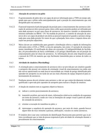 Data de emissão: 07/08/2015 IS nº 153-109
Revisão A
Origem: SIA 53/101
Alocação de aeronaves no pátio
5.6.2.1 O gerenciamento de pátio deve ser capaz de prover informação para a TWR em tempo ade-
quado para que o piloto saiba antecipadamente qual a posição de estacionamento que está
designada para sua aeronave.
5.6.2.2 O pessoal responsável pela designação da posição para o estacionamento das aeronaves (alo-
cação de aeronaves) deve possuir guias claros sobre quais posições podem ser utilizadas por
uma dada aeronave ou por uma classe de aeronaves, de maneira a atender os afastamentos
mínimos definidos no RBAC 154. Na medida do possível, o controle de alocação de aero-
naves deve ser capaz de produzir um alerta ao pessoal responsável quando a aeronave desig-
nada para uma dada posição for maior do que a planejada, bem como o impacto dessa alo-
cação nas posições adjacentes.
5.6.2.3 Meios devem ser estabelecidos para garantir a distribuição efetiva e rápida de informações
relevantes entre o COA, a TWR e a área de operações, tais como: (1) posição de estaciona-
mento interditada; (2) notificação de obras em execução; (3) indisponibilidade de facilida-
des; (4) procedimentos de baixa visibilidade; e (5) perigos identificados em tal posição de
estacionamento para tal classe de aeronaves. As informações devem estar disponíveis para
o pessoal do COA de maneira que seja facilmente transmitida para as turmas de todos os
turnos.
Atividade do sinaleiro (Marshalling)
5.6.3.1 A orientação para o estacionamento de aeronaves deve ser provida por um sinaleiro quando
o aeroporto não possuir um sistema de orientação visual de estacionamento (ou então este
não estiver operacional) ou onde houver necessidade em virtude de perigo identificado pelo
operador do aeroporto ou em razão de um uso mais eficiente do espaço disponível para es-
tacionamento de aeronaves.
5.6.3.2 Nenhuma pessoa deverá orientar uma aeronave a não ser que esteja devidamente treinada,
qualificada e aprovada pelo operador do aeroporto para realizar a função de sinaleiro.
5.6.3.3 A função do sinaleiro tem os seguintes objetivos básicos:
a) indicar o correto posicionamento da aeronave;
b) transmitir ao piloto, por meio de sinais, informações relativas às condições de segurança
em torno da aeronave, tendo em vista as limitações do campo visual a partir da cabine
de comando da aeronave;
c) orientar a execução de manobras no pátio; e
d) interromper a sequência de operação da aeronave, por meio de sinais, quando houver
algum fator de risco iminente a pessoas, edificações, veículos ou outras aeronaves.
5.6.3.4 O sinaleiro deve usar uma vestimenta de identificação fluorescente para permitir que os pi-
lotos reconheçam que se trata da pessoa responsável pela atividade de orientação durante o
procedimento de estacionamento.
 
