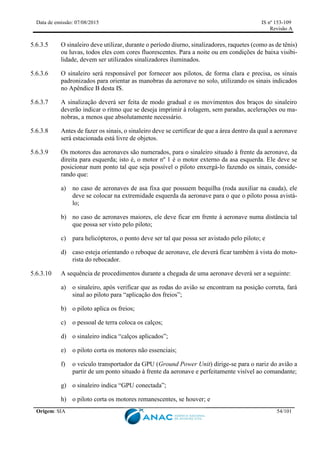 Data de emissão: 07/08/2015 IS nº 153-109
Revisão A
Origem: SIA 54/101
5.6.3.5 O sinaleiro deve utilizar, durante o período diurno, sinalizadores, raquetes (como as de tênis)
ou luvas, todos eles com cores fluorescentes. Para a noite ou em condições de baixa visibi-
lidade, devem ser utilizados sinalizadores iluminados.
5.6.3.6 O sinaleiro será responsável por fornecer aos pilotos, de forma clara e precisa, os sinais
padronizados para orientar as manobras da aeronave no solo, utilizando os sinais indicados
no Apêndice B desta IS.
5.6.3.7 A sinalização deverá ser feita de modo gradual e os movimentos dos braços do sinaleiro
deverão indicar o ritmo que se deseja imprimir à rolagem, sem paradas, acelerações ou ma-
nobras, a menos que absolutamente necessário.
5.6.3.8 Antes de fazer os sinais, o sinaleiro deve se certificar de que a área dentro da qual a aeronave
será estacionada está livre de objetos.
5.6.3.9 Os motores das aeronaves são numerados, para o sinaleiro situado à frente da aeronave, da
direita para esquerda; isto é, o motor nº 1 é o motor externo da asa esquerda. Ele deve se
posicionar num ponto tal que seja possível o piloto enxergá-lo fazendo os sinais, conside-
rando que:
a) no caso de aeronaves de asa fixa que possuem bequilha (roda auxiliar na cauda), ele
deve se colocar na extremidade esquerda da aeronave para o que o piloto possa avistá-
lo;
b) no caso de aeronaves maiores, ele deve ficar em frente à aeronave numa distância tal
que possa ser visto pelo piloto;
c) para helicópteros, o ponto deve ser tal que possa ser avistado pelo piloto; e
d) caso esteja orientando o reboque de aeronave, ele deverá ficar também à vista do moto-
rista do rebocador.
5.6.3.10 A sequência de procedimentos durante a chegada de uma aeronave deverá ser a seguinte:
a) o sinaleiro, após verificar que as rodas do avião se encontram na posição correta, fará
sinal ao piloto para “aplicação dos freios”;
b) o piloto aplica os freios;
c) o pessoal de terra coloca os calços;
d) o sinaleiro indica “calços aplicados”;
e) o piloto corta os motores não essenciais;
f) o veículo transportador da GPU (Ground Power Unit) dirige-se para o nariz do avião a
partir de um ponto situado à frente da aeronave e perfeitamente visível ao comandante;
g) o sinaleiro indica “GPU conectada”;
h) o piloto corta os motores remanescentes, se houver; e
 