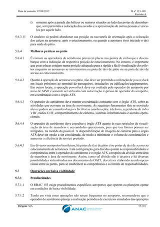 Data de emissão: 07/08/2015 IS nº 153-109
Revisão A
Origem: SIA 55/101
i) somente após a parada das hélices ou reatores situados ao lado das portas de desembar-
que, será permitida a colocação das escadas e a aproximação de outras pessoas e veícu-
los por aquele lado.
5.6.3.11 O sinaleiro só poderá abandonar sua posição ou sua tarefa de orientação após a colocação
dos calços na aeronave, após o estacionamento, ou quando a aeronave tiver iniciado o táxi
para saída do pátio.
Melhores práticas no pátio
5.6.4.1 É comum os operadores de aeródromo proverem placas nas pontes de embarque e desem-
barque com a indicação da respectiva posição de estacionamento. No entanto, é importante
que essas placas estejam numa posição adequada para a rápida e fácil visualização dos pilo-
tos enquanto as aeronaves se movimentam na pista de táxi de pátio ou na pista de táxi de
acesso ao estacionamento.
5.6.4.2 Quanto à operação de aeronaves no pátio, não deve ser permitida a utilização de power-back
em locais próximos ao terminal de passageiros, instalações ou edificações/equipamentos.
Em outros locais, a operação powerback deve ser avaliada pelo operador do aeroporto por
meio de AISO e somente ser utilizada com autorização expressa do operador do aeroporto,
em coordenação com o órgão ATS.
5.6.4.3 O operador do aeródromo deve manter coordenação constante com o órgão ATS, sobre as
atividades que ocorrem na área de movimento. As seguintes ferramentas têm se mostrado
úteis e podem ser consideradas para facilitar as coordenações: telefones, repetidoras de rádio
VHF, rádios UHF, compartilhamento de câmeras, sistemas informatizados e acordos opera-
cionais.
5.6.4.4 O operador do aeródromo deve consultar o órgão ATS quanto às suas restrições de visuali-
zação da área de manobras e necessidades operacionais, para que tais fatores possam ser
mitigados, na medida do possível. A disponibilização de imagens de câmeras para o órgão
ATS deve ser opção a ser considerada, de modo a minimizar o volume de coordenações e
aumentar a eficiência do serviço prestado.
5.6.4.5 Em diversos aeroportos brasileiros, há pistas de táxi de pátio e/ou pistas de táxi de acesso ao
estacionamento de aeronaves. Esta configuração gera dúvidas quanto às responsabilidades e
competências entre o operador do aeródromo e o órgão ATS, a respeito da divisão entre área
de manobras e área de movimento. Assim, como tal divisão não é taxativa e há diversas
possibilidades vislumbradas nos documentos da OACI, deverá ser elaborado acordo opera-
cional entre as partes, para se estabelecer as competências e os limites de responsabilidades.
5.7 Operações em baixa visibilidade
5.7.1 Peculiaridades
5.7.1.1 O RBAC 153 exige procedimentos específicos aeroportos que operem ou planejem operar
em condições de baixa visibilidade.
5.7.1.2 Tendo em vista essas operações não serem frequentes no aeroporto, recomenda-se que o
operador do aeródromo planeje a realização periódica de exercícios simulados das operações
 