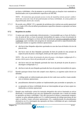 Data de emissão: 07/08/2015 IS nº 153-109
Revisão A
Origem: SIA 56/101
em baixa visibilidade, a fim de preparar os envolvidos para as situações reais mantendo-os
familiarizados com os procedimentos específicos do SOCMS.
NOTA – Os motoristas que possuem acesso à área de manobras devem possuir conheci-
mento das cartas das rotas de táxi padronizadas em baixa visibilidade. As cartas podem ser
disponibilizadas dentro dos veículos.
5.7.1.3 De acordo com o RBAC 153, o operador de aeródromo deve realizar um acordo operacional
com o órgão ATS a fim de definir procedimentos específicos durante as operações em baixa
visibilidade.
5.7.2 Requisitos de auxílios
5.7.2.1 A menos que sejam monitoradas eletronicamente, é recomendado que as luzes de borda e
eixo de pista de táxi, as luzes de posição intermediária de espera, as luzes de proteção de
pista de pouso e decolagem e as luzes de barra de parada que servem as operações em baixa
visibilidade sejam incluídas num programa de manutenção preventiva especificamente pla-
nejado para manter os seguintes mínimos operacionais:
a) não haver duas lâmpadas adjacentes queimadas no caso das luzes de borda e de eixo de
pista de táxi;
b) não haver mais de duas lâmpadas queimadas da barra de parada de uma posição de
espera de pista de pouso e decolagem, desde que não sejam consecutivas;
NOTA – Em caso de luzes de proteção de pista de pouso e decolagem configuração B, o
mesmo critério para a barra de parada pode ser aplicado.
c) não haver mais de uma lâmpada queimada das luzes de proteção de pista de pouso e
decolagem configuração A; e
d) não haver mais de uma lâmpada queimada das luzes de posição intermediária de espera.
5.7.2.2 Quando quaisquer dessas luzes não cumprir esses objetivos, as seguintes ações devem ser
adotadas:
a) o tráfego pode ser redirecionado para pistas de táxi onde esses auxílios visuais atende-
rem os mínimos operacionais;
b) procedimentos alternativos podem ser implementados para acomodar as operações; ou
c) as operações em baixa visibilidade devem ser interrompidas até que as luzes sejam res-
tabelecidas ao mínimo operacional.
5.7.2.3 Quando uma sinalização vertical de instrução obrigatória não estiver iluminada ou estiver
danificada, é recomendável que esta seja rapidamente consertada com o intuito de atender
às operações em baixa visibilidade. Caso não seja possível efetuar a manutenção tempesti-
vamente, as ações adotadas podem ser (1) o redirecionamento do tráfego para pistas de táxi
onde os auxílios visuais estiverem operacionais, (2) o estabelecimento de procedimentos
alternativos ou (3) a interrupção das operações em baixa visibilidade até que a sinalização
vertical seja consertada.
 