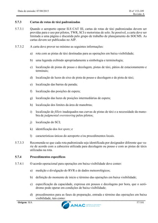 Data de emissão: 07/08/2015 IS nº 153-109
Revisão A
Origem: SIA 57/101
5.7.3 Cartas de rotas de táxi padronizadas
5.7.3.1 Quando o aeroporto operar ILS CAT III, cartas de rotas de táxi padronizadas devem ser
providas para o uso por pilotos, TWR, SCI e motoristas de solo. Se possível, a carta deve ser
limitada a uma página e discutida pelo grupo de trabalho de planejamento do SOCMS. As
cartas devem ser publicadas no AIP.
5.7.3.2 A carta deve prover no mínimo as seguintes informações:
a) rota com as pistas de táxi destinadas para as operações em baixa visibilidade;
b) uma legenda exibindo apropriadamente a simbologia e terminologia;
c) localização de pistas de pouso e decolagem, pistas de táxi, pátios de estacionamento e
terminais;
d) localização de luzes de eixo de pista de pouso e decolagem e de pista de táxi;
e) localização das barras de parada;
f) localização das posições de espera;
g) localização das luzes de posições intermediárias de espera;
h) localização dos limites da área de manobras;
i) localização de fillets inadequados nas curvas de pistas de táxi e a necessidade da mano-
bra de judgmental oversteering pelos pilotos;
j) localização do SCI;
k) identificação dos hot spots; e
l) características únicas do aeroporto e/ou procedimentos locais.
5.7.3.3 Recomenda-se que cada rota padronizada seja identificada por designador diferente que va-
rie de acordo com a cabeceira utilizada para decolagem ou pouso e com as pistas de táxis
utilizadas na rota.
5.7.4 Procedimentos específicos
5.7.4.1 O acordo operacional para operações em baixa visibilidade deve conter:
a) medição e divulgação do RVR e de dados meteorológicos;
b) definição do momento de início e término das operações em baixa visibilidade;
c) especificação da capacidade, expressa em pousos e decolagens por hora, que o aeró-
dromo pode operar em condições de baixa visibilidade;
d) procedimentos para as fases de preparação, entrada e término das operações em baixa
visibilidade, tais como:
 
