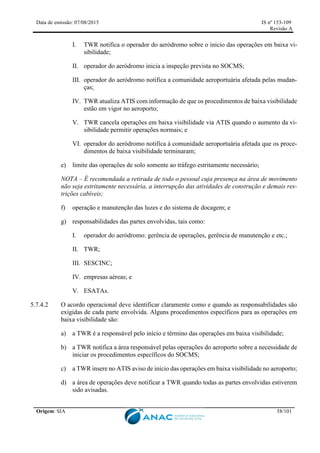 Data de emissão: 07/08/2015 IS nº 153-109
Revisão A
Origem: SIA 58/101
I. TWR notifica o operador do aeródromo sobre o início das operações em baixa vi-
sibilidade;
II. operador do aeródromo inicia a inspeção prevista no SOCMS;
III. operador do aeródromo notifica a comunidade aeroportuária afetada pelas mudan-
ças;
IV. TWR atualiza ATIS com informação de que os procedimentos de baixa visibilidade
estão em vigor no aeroporto;
V. TWR cancela operações em baixa visibilidade via ATIS quando o aumento da vi-
sibilidade permitir operações normais; e
VI. operador do aeródromo notifica à comunidade aeroportuária afetada que os proce-
dimentos de baixa visibilidade terminaram;
e) limite das operações de solo somente ao tráfego estritamente necessário;
NOTA – É recomendada a retirada de todo o pessoal cuja presença na área de movimento
não seja estritamente necessária, a interrupção das atividades de construção e demais res-
trições cabíveis;
f) operação e manutenção das luzes e do sistema de docagem; e
g) responsabilidades das partes envolvidas, tais como:
I. operador do aeródromo: gerência de operações, gerência de manutenção e etc.;
II. TWR;
III. SESCINC;
IV. empresas aéreas; e
V. ESATAs.
5.7.4.2 O acordo operacional deve identificar claramente como e quando as responsabilidades são
exigidas de cada parte envolvida. Alguns procedimentos específicos para as operações em
baixa visibilidade são:
a) a TWR é a responsável pelo início e término das operações em baixa visibilidade;
b) a TWR notifica a área responsável pelas operações do aeroporto sobre a necessidade de
iniciar os procedimentos específicos do SOCMS;
c) a TWR insere no ATIS aviso de início das operações em baixa visibilidade no aeroporto;
d) a área de operações deve notificar a TWR quando todas as partes envolvidas estiverem
sido avisadas.
 