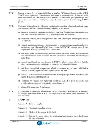 Data de emissão: 07/08/2015 IS nº 153-109
Revisão A
Origem: SIA 59/101
5.7.4.3 Durante as operações em baixa visibilidade, o papel da TWR em notificar e auxiliar o SES-
CINC é muito importante. Procedimentos, sistemas e técnicas devem ser definidos e anali-
sados anualmente, em coordenação com o operador do aeródromo, para garantir que uma
aeronave que necessita de assistência possa ser facilmente localizada e atendida pelo SES-
CINC.
5.7.4.4 O operador de aeródromo deve designar profissional responsável pela coordenação do grupo
de trabalho do SOCMS. São atribuições do operador de aeródromo:
a) convocar as reuniões do grupo de trabalho do SOCMS. É importante que representantes
das áreas listadas no subitem 5.7.4.1g estejam presentes nas reuniões;
b) coordenar a edição, envio para aprovação da ANAC, publicação, distribuição e revisão
do SOCMS;
c) garantir que sejam realizados e documentados os treinamentos demandados pelos pro-
cedimentos específicos do SOCMS para o pessoal do SESCINC, os motoristas e demais
impactados pelas operações em baixa visibilidade;
d) notificar a outras organizações que possuem responsabilidades no SOCMS as deficiên-
cias observadas ou avisá-las acerca de quais deficiências necessitam de correção por
parte delas;
e) garantir a publicação e o cancelamento de NOTAM relativos à inoperância de facilida-
des e equipamentos imprescindíveis às operações em baixa visibilidade;
f) notificar à comunidade aeroportuária afetada pelas operações em baixa visibilidade o
início e término dos procedimentos específicos do SOCMS;
g) avisar à TWR as condições ou irregularidades do aeroporto que podem impactar as ope-
rações do controle de tráfego aéreo;
h) coordenar em conjunto com o grupo de trabalho do SOCMS as ações necessárias para
a elaboração das cartas de rotas de táxi padronizadas; e
i) disponibilizar o serviço de follow-me.
5.7.4.5 A comunidade aeroportuária afetada pelas operações em baixa visibilidade é responsável
por cumprir o estabelecido no SOCMS e corrigir as deficiências que foram observadas em
suas atividades.
6. APÊNDICES
Apêndice A – Lista de reduções
Apêndice B – Sinais para manobrar no solo
Apêndice C – Modelo de documento de SOCMS
Apêndice D – Orientações para a pintura das sinalizações horizontais de instrução obrigató-
ria e de informação
 