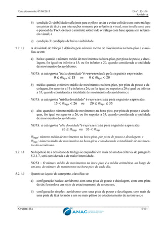 Data de emissão: 07/08/2015 IS nº 153-109
Revisão A
Origem: SIA 6/101
b) condição 2: visibilidade suficiente para o piloto taxiar e evitar colisão com outro tráfego
em pistas de táxi e em interseções somente por referência visual, mas insuficiente para
o pessoal da TWR exercer o controle sobre todo o tráfego com base apenas em referên-
cia visual; e
c) condição 3: condições de baixa visibilidade.
5.2.1.7 A densidade de tráfego é definida pelo número médio de movimentos na hora-pico e classi-
fica-se em:
a) baixa: quando o número médio de movimentos na hora-pico, por pista de pouso e deco-
lagem, for igual ou inferior a 15; ou for inferior a 20, quando considerada a totalidade
de movimentos do aeródromo;
NOTA: 𝑎 𝑐𝑎𝑡𝑒𝑔𝑜𝑟𝑖𝑎 "𝑏aixa densidade"é 𝑟𝑒𝑝𝑟𝑒𝑠𝑒𝑛𝑡𝑎𝑑𝑎 𝑝𝑒𝑙𝑎 𝑠𝑒𝑔𝑢𝑖𝑛𝑡𝑒 𝑒𝑥𝑝𝑟𝑒𝑠𝑠ã𝑜:
0 ≤ 𝑚
̅ℎ𝑝𝑝 ≤ 15 ou 0 ≤ 𝑚
̅ℎ𝑝𝑡 < 20
b) média: quando o número médio de movimentos na hora-pico, por pista de pouso e de-
colagem, for superior a 15 e inferior a 26; ou for igual ou superior a 20 e igual ou inferior
a 35, quando considerada a totalidade de movimentos do aeródromo; e
NOTA: 𝑎 𝑐𝑎𝑡𝑒𝑔𝑜𝑟𝑖𝑎 "média densidade" é 𝑟𝑒𝑝𝑟𝑒𝑠𝑒𝑛𝑡𝑎𝑑𝑎 𝑝𝑒𝑙𝑎 𝑠𝑒𝑔𝑢𝑖𝑛𝑡𝑒 𝑒𝑥𝑝𝑟𝑒𝑠𝑠ã𝑜:
15 < 𝑚
̅ℎ𝑝𝑝 < 26 ou 20 ≤ 𝑚
̅ℎ𝑝𝑡 ≤ 35
c) alta: quando o número médio de movimentos na hora-pico, por pista de pouso e decola-
gem, for igual ou superior a 26; ou for superior a 35, quando considerada a totalidade
de movimentos do aeródromo.
NOTA: 𝑎 𝑐𝑎𝑡𝑒𝑔𝑜𝑟𝑖𝑎 "alta densidade"é 𝑟𝑒𝑝𝑟𝑒𝑠𝑒𝑛𝑡𝑎𝑑𝑎 𝑝𝑒𝑙𝑎 𝑠𝑒𝑔𝑢𝑖𝑛𝑡𝑒 𝑒𝑥𝑝𝑟𝑒𝑠𝑠ã𝑜:
26 ≤ 𝑚
̅ℎ𝑝𝑝 ou 35 < 𝑚
̅ℎ𝑝𝑡
𝑚
̅ℎ𝑝𝑝: número médio de movimentos na hora-pico, por pista de pouso e decolagem; e
𝑚
̅ℎ𝑝𝑡: número médio de movimentos na hora-pico, considerando a totalidade de movimen-
tos do aeródromo.
5.2.1.8 Na hipótese de a densidade de tráfego se enquadrar em mais de um dos critérios do parágrafo
5.2.1.7, será considerada a de maior intensidade.
NOTA – O número médio de movimentos na hora-pico é a média aritmética, ao longo de
um ano, do número de movimentos na hora-pico de cada dia.
5.2.1.9 Quanto ao layout do aeroporto, classifica-se:
a) configuração básica: aeródromo com uma pista de pouso e decolagem, com uma pista
de táxi levando a um pátio de estacionamento de aeronaves;
b) configuração simples: aeródromo com uma pista de pouso e decolagem, com mais de
uma pista de táxi levando a um ou mais pátios de estacionamento de aeronaves; e
 