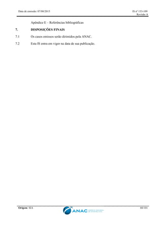 Data de emissão: 07/08/2015 IS nº 153-109
Revisão A
Origem: SIA 60/101
Apêndice E – Referências bibliográficas
7. DISPOSIÇÕES FINAIS
7.1 Os casos omissos serão dirimidos pela ANAC.
7.2 Esta IS entra em vigor na data de sua publicação.
 