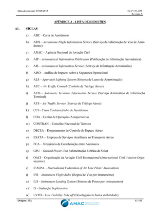Data de emissão: 07/08/2015 IS nº 153-109
Revisão A
Origem: SIA 61/101
APÊNDICE A – LISTA DE REDUÇÕES
A1. SIGLAS
a) ADC – Carta de Aeródromo
b) AFIS – Aerodrome Flight Information Service (Serviço de Informação de Voo de Aeró-
dromo)
c) ANAC – Agência Nacional de Aviação Civil
d) AIP – Aeronautical Information Publication (Publicação de Informação Aeronáutica)
e) AIS – Aeronautical Information Service (Serviço de Informação Aeronáutica)
f) AISO – Análise de Impacto sobre a Segurança Operacional
g) ALS – Approach Lighting System (Sistema de Luzes de Aproximação)
h) ATC – Air Traffic Control (Controle de Tráfego Aéreo)
i) ATIS – Automatic Terminal Information Service (Serviço Automático de Informação
Terminal)
j) ATS – Air Traffic Service (Serviço de Tráfego Aéreo)
k) CCI – Carro Contraincêndio de Aeródromo
l) COA – Centro de Operações Aeroportuárias
m) CONTRAN – Conselho Nacional de Trânsito
n) DECEA – Departamento de Controle do Espaço Aéreo
o) ESATA – Empresa de Serviços Auxiliares ao Transporte Aéreo
p) FCA – Frequência de Coordenação entre Aeronaves
q) GPU – Ground Power Unit (Alimentação Elétrica de Solo)
r) OACI – Organização da Aviação Civil Internacional (International Civil Aviation Orga-
nization)
s) IFALPA – International Federation of Air Line Pilots' Associations
t) IFR – Instrument Flight Rules (Regras de Voo por Instrumento)
u) ILS – Instrument Landing System (Sistema de Pouso por Instrumentos)
v) IS – Instrução Suplementar
w) LVTO – Low Visibility Take off (Decolagem em baixa visibilidade)
 