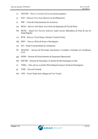 Data de emissão: 07/08/2015 IS nº 153-109
Revisão A
Origem: SIA 62/101
x) NOTAM – Notice to Airman (Aviso aos aeronavegantes)
y) OFZ – Obstacle Free Zone (Zona Livre de Obstáculos)
z) PDC – Carta de Estacionamento de Aeronaves
aa) RESA – Runway End Safety Area (Área de Segurança de Fim de Pista)
bb) RETIL – Rapid Exit Taxiway Indicator Lights (Luzes Indicadoras de Pista de táxi de
Saída Rápida)
cc) RVR – Runway Visual Range (Alcance Visual de Pista)
dd) RWY – Runway (Pista de Pouso e Decolagem)
ee) SCI – Seção Contraincêndio de Aeródromo
ff) SESCINC – Serviço de Prevenção, Salvamento e Combate a Incêndio em Aeródromo
Civil
gg) SGSO – Sistema de Gerenciamento da Segurança Operacional
hh) SOCMS – Sistema de Orientação e Controle da Movimentação no Solo
ii) TORA – Take-off run available (Pista Disponível para Corrida de Decolagem)
jj) TWR – Torre de Controle
kk) VFR – Visual Flight Rules (Regras de Voo Visual)
 