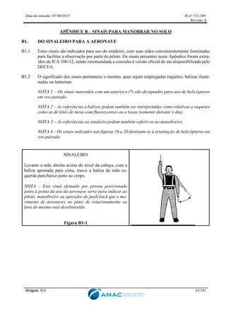 Data de emissão: 07/08/2015 IS nº 153-109
Revisão A
Origem: SIA 63/101
APÊNDICE B – SINAIS PARA MANOBRAR NO SOLO
B1. DO SINALEIRO PARA A AERONAVE
B1.1 Estes sinais são indicados para uso do sinaleiro, com suas mãos convenientemente iluminadas
para facilitar a observação por parte do piloto. Os sinais presentes neste Apêndice foram extra-
ídos da ICA 100-12, sendo recomendada a consulta à versão oficial do ato disponibilizada pelo
DECEA.
B1.2 O significado dos sinais permanece o mesmo, quer sejam empregadas raquetes, balizas ilumi-
nadas ou lanternas.
NOTA 1 – Os sinais marcados com um asterisco (*) são designados para uso de helicópteros
em voo pairado.
NOTA 2 – As referências a balizas podem também ser interpretadas como relativas a raquetes
como as de tênis de mesa com fluorescentes ou a luvas (somente durante o dia).
NOTA 3 – As referências ao sinaleiro podem também referir-se ao manobreiro.
NOTA 4 – Os sinais indicados nas figuras 16 a 20 destinam-se à orientação de helicópteros em
voo pairado.
SINALEIRO
Levante a mão direita acima do nível da cabeça, com a
baliza apontada para cima, mova a baliza da mão es-
querda para baixo junto ao corpo.
NOTA – Este sinal efetuado por pessoa posicionada
junto à ponta da asa da aeronave serve para indicar ao
piloto, manobreiro ou operador de push-back que o mo-
vimento de aeronaves no pátio de estacionamento ou
fora do mesmo está desobstruído.
Figura B1-1
 