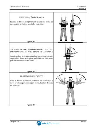 Data de emissão: 07/08/2015 IS nº 153-109
Revisão A
Origem: SIA 64/101
IDENTIFICAÇÃO DE RAMPA
Levante os braços completamente estendidos acima da
cabeça, com as balizas apontadas para cima.
Figura B1-2
PROSSEGUIR PARA O PRÓXIMO SINALEIRO OU
COMO ORIENTADO PELA TORRE DE CONTROLE
Aponte ambos os braços para cima, mova-os e estenda-
os para fora do corpo e aponte as balizas em direção ao
próximo sinaleiro ou área de táxi.
Figura B1-3
PROSSEGUIR EM FRENTE
Com os braços estendidos, dobre-os nos cotovelos, e
mova as balizas para cima e para baixo, da altura do tórax
até a cabeça.
Figura B1-4
 