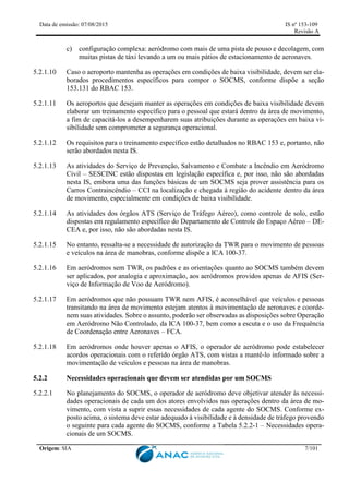 Data de emissão: 07/08/2015 IS nº 153-109
Revisão A
Origem: SIA 7/101
c) configuração complexa: aeródromo com mais de uma pista de pouso e decolagem, com
muitas pistas de táxi levando a um ou mais pátios de estacionamento de aeronaves.
5.2.1.10 Caso o aeroporto mantenha as operações em condições de baixa visibilidade, devem ser ela-
borados procedimentos específicos para compor o SOCMS, conforme dispõe a seção
153.131 do RBAC 153.
5.2.1.11 Os aeroportos que desejam manter as operações em condições de baixa visibilidade devem
elaborar um treinamento específico para o pessoal que estará dentro da área de movimento,
a fim de capacitá-los a desempenharem suas atribuições durante as operações em baixa vi-
sibilidade sem comprometer a segurança operacional.
5.2.1.12 Os requisitos para o treinamento específico estão detalhados no RBAC 153 e, portanto, não
serão abordados nesta IS.
5.2.1.13 As atividades do Serviço de Prevenção, Salvamento e Combate a Incêndio em Aeródromo
Civil – SESCINC estão dispostas em legislação específica e, por isso, não são abordadas
nesta IS, embora uma das funções básicas de um SOCMS seja prover assistência para os
Carros Contraincêndio – CCI na localização e chegada à região do acidente dentro da área
de movimento, especialmente em condições de baixa visibilidade.
5.2.1.14 As atividades dos órgãos ATS (Serviço de Tráfego Aéreo), como controle de solo, estão
dispostas em regulamento específico do Departamento de Controle do Espaço Aéreo – DE-
CEA e, por isso, não são abordadas nesta IS.
5.2.1.15 No entanto, ressalta-se a necessidade de autorização da TWR para o movimento de pessoas
e veículos na área de manobras, conforme dispõe a ICA 100-37.
5.2.1.16 Em aeródromos sem TWR, os padrões e as orientações quanto ao SOCMS também devem
ser aplicados, por analogia e aproximação, aos aeródromos providos apenas de AFIS (Ser-
viço de Informação de Voo de Aeródromo).
5.2.1.17 Em aeródromos que não possuam TWR nem AFIS, é aconselhável que veículos e pessoas
transitando na área de movimento estejam atentos à movimentação de aeronaves e coorde-
nem suas atividades. Sobre o assunto, poderão ser observadas as disposições sobre Operação
em Aeródromo Não Controlado, da ICA 100-37, bem como a escuta e o uso da Frequência
de Coordenação entre Aeronaves – FCA.
5.2.1.18 Em aeródromos onde houver apenas o AFIS, o operador de aeródromo pode estabelecer
acordos operacionais com o referido órgão ATS, com vistas a mantê-lo informado sobre a
movimentação de veículos e pessoas na área de manobras.
5.2.2 Necessidades operacionais que devem ser atendidas por um SOCMS
5.2.2.1 No planejamento do SOCMS, o operador de aeródromo deve objetivar atender às necessi-
dades operacionais de cada um dos atores envolvidos nas operações dentro da área de mo-
vimento, com vista a suprir essas necessidades de cada agente do SOCMS. Conforme ex-
posto acima, o sistema deve estar adequado à visibilidade e à densidade de tráfego provendo
o seguinte para cada agente do SOCMS, conforme a Tabela 5.2.2-1 – Necessidades opera-
cionais de um SOCMS.
 