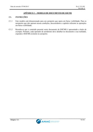 Data de emissão: 07/08/2015 IS nº 153-109
Revisão A
Origem: SIA 76/101
APÊNDICE C – MODELO DE DOCUMENTO DE SOCMS
C1. INSTRUÇÕES
C1.1 Este modelo está dimensionado para um aeroporto que opera em baixa visibilidade. Para os
aeroportos que não operam nessas condições, desconsiderar o capítulo referente às operações
em baixa visibilidade.
C1.2 Ressalta-se que o conteúdo presente neste documento de SOCMS é apresentado a título de
exemplo. Portanto, cada operador de aeródromo deve detalhar no documento a sua realidade,
expondo o SOCMS existente no aeroporto.
 