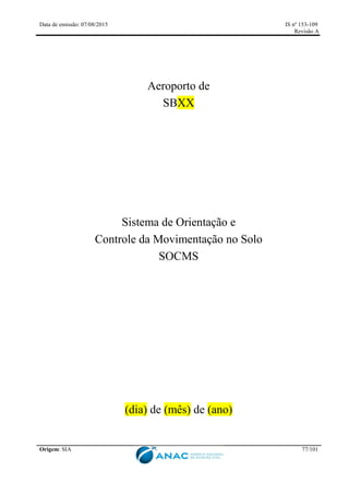 Data de emissão: 07/08/2015 IS nº 153-109
Revisão A
Origem: SIA 77/101
Aeroporto de
SBXX
Sistema de Orientação e
Controle da Movimentação no Solo
SOCMS
(dia) de (mês) de (ano)
 