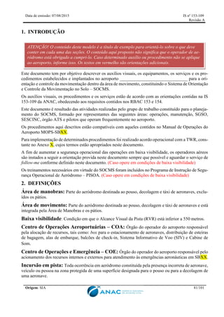 Data de emissão: 07/08/2015 IS nº 153-109
Revisão A
Origem: SIA 81/101
1. INTRODUÇÃO
Este documento tem por objetivo descrever os auxílios visuais, os equipamentos, os serviços e os pro-
cedimentos estabelecidos e implantados no aeroporto ______________________________ para a ori-
entação e controle da movimentação dentro da área de movimento, constituindo o Sistema de Orientação
e Controle da Movimentação no Solo – SOCMS.
Os auxílios visuais, os procedimentos e os serviços estão de acordo com as orientações contidas na IS
153-109 da ANAC, obedecendo aos requisitos contidos nos RBAC 153 e 154.
Este documento é resultado das atividades realizadas pelo grupo de trabalho constituído para o planeja-
mento do SOCMS, formado por representantes das seguintes áreas: operações, manutenção, SGSO,
SESCINC, órgão ATS e pilotos que operam frequentemente no aeroporto.
Os procedimentos aqui descritos estão compatíveis com aqueles contidos no Manual de Operações do
Aeroporto MOPS-SBXX.
Para implementação de determinados procedimentos foi realizado acordo operacional com a TWR, cons-
tante no Anexo X, cujos termos estão apropriados neste documento.
A fim de aumentar a segurança operacional das operações em baixa visibilidade, os operadores aéreos
são instados a seguir a orientação provida neste documento sempre que possível e aguardar o serviço de
follow-me conforme definido neste documento. (Caso opere em condições de baixa visibilidade)
Os treinamentos necessários em virtude do SOCMS foram incluídos no Programa de Instrução de Segu-
rança Operacional de Aeródromo – PISOA. (Caso opere em condições de baixa visibilidade)
2. DEFINIÇÕES
Área de manobras: Parte do aeródromo destinada ao pouso, decolagem e táxi de aeronaves, exclu-
ídos os pátios.
Área de movimento: Parte do aeródromo destinada ao pouso, decolagem e táxi de aeronaves e está
integrada pela Área de Manobras e os pátios.
Baixa visibilidade: Condição em que o Alcance Visual da Pista (RVR) está inferior a 550 metros.
Centro de Operações Aeroportuárias – COA: Órgão do operador do aeroporto responsável
pela alocação de recursos, tais como: box para o estacionamento de aeronaves, distribuição de esteiras
de bagagem, alas de embarque, balcões de check-in, Sistema Informativo de Voo (SIV) e Cabine de
Som.
Centro de Operações e Emergência – COE: Órgão do operador do aeroporto responsável pelo
acionamento dos recursos internos e externos para atendimento às emergências aeronáuticas em SBXX.
Incursão em pista: Toda ocorrência em aeródromo constituída pela presença incorreta de aeronave,
veículo ou pessoa na zona protegida de uma superfície designada para o pouso ou para a decolagem de
uma aeronave.
ATENÇÃO! O conteúdo deste modelo é a título de exemplo para orientá-lo sobre o que deve
conter em cada uma das seções. O conteúdo aqui proposto não significa que o operador de ae-
ródromo está obrigado a cumpri-lo. Caso determinado auxílio ou procedimento não se aplique
ao aeroporto, informe isso. Os textos em vermelho são orientações adicionais.
 