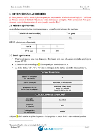 Data de emissão: 07/08/2015 IS nº 153-109
Revisão A
Origem: SIA 82/101
3. OPERAÇÕES NO AEROPORTO
(A intenção nesta seção é a descrição das operações no aeroporto. Mínimos meteorológicos. Condições
de Alcance Visual de Pista (RVR) em que serão mantidas as operações. Perfil operacional. Hot spots.
Áreas de proteção das operações de aproximação precisão. Etc.)
3.1 Mínimos operacionais
As condições meteorológicas mínimas em que as operações operacionais são mantidas:
Visibilidade horizontal (m) Teto (pés)
400 100
O RVR mínimo nas cabeceiras é:
RWY 15 33
RVR (m) 450 200
3.2 Perfil operacional
 O aeroporto possui uma pista de pouso e decolagem com suas cabeceiras orientadas conforme a
seguir: 15/ 33;
 A cabeceira 15 responde por X % das operações anuais/mensais; e
 As pistas de táxi “A”, “B” e “D” são as principais pistas de táxi utilizadas pelas aeronaves.
OPERAÇÃO CRÍTICA
CÓDIGO DE REFERÊNCIA
DO AERÓDROMO
4C
TIPO DE OPERAÇÃO APROXIMAÇÃO NÃO PRECISÃO
AERONAVES CRÍTICAS
QUE OPERAM ATUALMENTE
WINGSPAN - 35,8 m (B738)
BITOLA - 8,9 m (A320)
CHARUTO - 38,7 m (ERJ 190)
CONDICIONANTES DO SOCMS1
CONDIÇÕES
VISIBILIDADE
Condição 1
DENSIDADE
DE TRÁFEGO
Baixa
COMPLEXIDADE
DO AERÓDROMO
Simples
A figura X abaixo exibe as pistas de pouso e decolagens e as pistas de táxi com suas designações:
1
Essas classificações estão na introdução da IS 153-109.
 