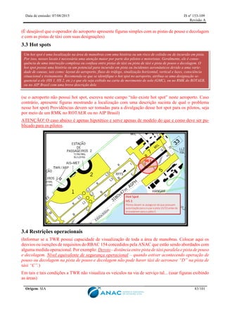 Data de emissão: 07/08/2015 IS nº 153-109
Revisão A
Origem: SIA 83/101
(É desejável que o operador do aeroporto apresente figuras simples com as pistas de pouso e decolagem
e com as pistas de táxi com suas designações)
3.3 Hot spots
(se o aeroporto não possui hot spot, escreva neste campo “não existe hot spot” neste aeroporto. Caso
contrário, apresente figuras mostrando a localização com uma descrição sucinta de qual o problema
nesse hot spot) Providências devem ser tomadas para a divulgação desse hot spot para os pilotos, seja
por meio de um RMK no ROTAER ou no AIP Brasil)
ATENÇÃO! O caso abaixo é apenas hipotético e serve apenas de modelo do que e como deve ser pu-
blicado para os pilotos.
3.4 Restrições operacionais
(Informar se a TWR possui capacidade de visualização de toda a área de manobras. Colocar aqui os
desvios ou isenções de requisitos do RBAC 154 concedidos pela ANAC que estão sendo abordados com
alguma medida operacional. Por exemplo: Desvio - distância entre pista de táxi paralela e pista de pouso
e decolagem. Nível equivalente de segurança operacional – quando estiver acontecendo operação de
pouso ou decolagem na pista de pouso e decolagem não pode haver táxi de aeronave “D” na pista de
táxi “C”.)
Em tais e tais condições a TWR não visualiza os veículos na via de serviço tal... (usar figuras exibindo
as áreas)
Um hot spot é uma localização na área de manobras com uma história ou um risco de colisão ou de incursão em pista.
Por isso, nesses locais é necessária uma atenção maior por parte dos pilotos e motoristas. Geralmente, ele é conse-
quência de uma interseção complexa ou confusa entre pistas de táxi ou pista de táxi e pista de pouso e decolagem. O
hot spot possui uma história ou um potencial para incursão em pista ou incidentes aeronáuticos devido a uma varie-
dade de causas, tais como: layout do aeroporto, fluxo do tráfego, sinalização horizontal, vertical e luzes, consciência
situacional e treinamento. Recomenda-se que se identifique o hot spot no aeroporto, atribua-se uma designação se-
quencial a ele (HS 1, HS 2, etc.) e que ele seja exibido na carta de movimento de solo (GMC), ou no RMK do ROTAER,
ou no AIP Brasil com uma breve descrição dele.
 